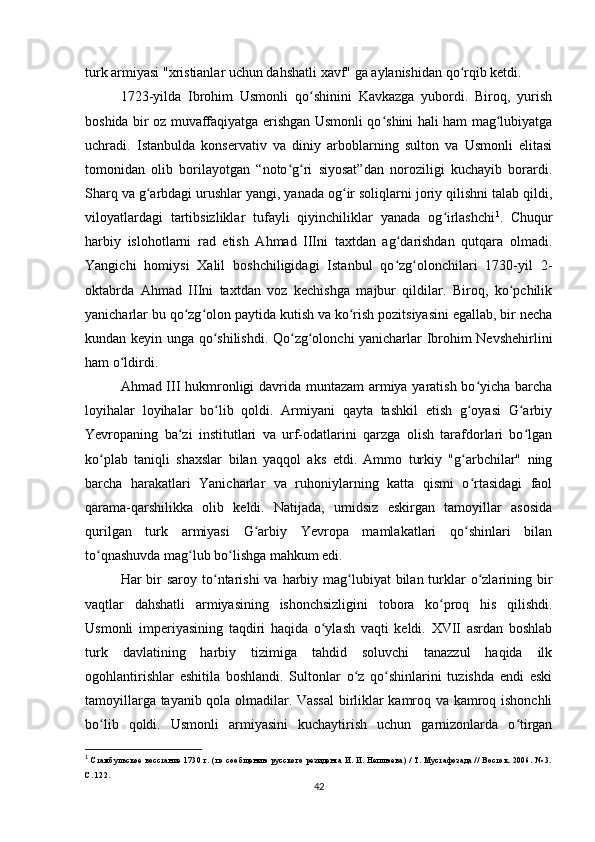 turk armiyasi "xristianlar uchun dahshatli xavf" ga aylanishidan qo rqib ketdi.ʻ
1723-yilda   Ibrohim   Usmonli   qo shinini   Kavkazga   yubordi.   Biroq,   yurish	
ʻ
boshida bir oz muvaffaqiyatga erishgan Usmonli qo shini hali ham mag lubiyatga	
ʻ ʻ
uchradi.   Istanbulda   konservativ   va   diniy   arboblarning   sulton   va   Usmonli   elitasi
tomonidan   olib   borilayotgan   “noto g ri   siyosat”dan   noroziligi   kuchayib   borardi.	
ʻ ʻ
Sharq va g arbdagi urushlar yangi, yanada og ir soliqlarni joriy qilishni talab qildi,	
ʻ ʻ
viloyatlardagi   tartibsizliklar   tufayli   qiyinchiliklar   yanada   og irlashchi	
ʻ 1
.   Chuqur
harbiy   islohotlarni   rad   etish   Ahmad   IIIni   taxtdan   ag darishdan   qutqara   olmadi.	
ʻ
Yangichi   homiysi   Xalil   boshchiligidagi   Istanbul   qo zg olonchilari   1730-yil   2-
ʻ ʻ
oktabrda   Ahmad   IIIni   taxtdan   voz   kechishga   majbur   qildilar.   Biroq,   ko pchilik	
ʻ
yanicharlar bu qo zg olon paytida kutish va ko rish pozitsiyasini egallab, bir necha	
ʻ ʻ ʻ
kundan keyin unga qo shilishdi. Qo zg olonchi yanicharlar Ibrohim Nevshehirlini	
ʻ ʻ ʻ
ham o ldirdi.	
ʻ
Ahmad III hukmronligi davrida muntazam armiya yaratish bo yicha barcha	
ʻ
loyihalar   loyihalar   bo lib   qoldi.   Armiyani   qayta   tashkil   etish   g oyasi   G arbiy	
ʻ ʻ ʻ
Yevropaning   ba zi   institutlari   va   urf-odatlarini   qarzga   olish   tarafdorlari   bo lgan	
ʻ ʻ
ko plab   taniqli   shaxslar   bilan   yaqqol   aks   etdi.   Ammo   turkiy   "g arbchilar"   ning	
ʻ ʻ
barcha   harakatlari   Yanicharlar   va   ruhoniylarning   katta   qismi   o rtasidagi   faol	
ʻ
qarama-qarshilikka   olib   keldi.   Natijada,   umidsiz   eskirgan   tamoyillar   asosida
qurilgan   turk   armiyasi   G arbiy   Yevropa   mamlakatlari   qo shinlari   bilan	
ʻ ʻ
to qnashuvda mag lub bo lishga mahkum edi.	
ʻ ʻ ʻ
Har  bir  saroy to ntarishi  va harbiy mag lubiyat  bilan turklar  o zlarining bir	
ʻ ʻ ʻ
vaqtlar   dahshatli   armiyasining   ishonchsizligini   tobora   ko proq   his   qilishdi.	
ʻ
Usmonli   imperiyasining   taqdiri   haqida   o ylash   vaqti   keldi.   XVII   asrdan   boshlab	
ʻ
turk   davlatining   harbiy   tizimiga   tahdid   soluvchi   tanazzul   haqida   ilk
ogohlantirishlar   eshitila   boshlandi.   Sultonlar   o z   qo shinlarini   tuzishda   endi   eski	
ʻ ʻ
tamoyillarga tayanib qola olmadilar. Vassal  birliklar kamroq va kamroq ishonchli
bo lib   qoldi.   Usmonli   armiyasini   kuchaytirish   uchun   garnizonlarda   o tirgan	
ʻ ʻ
1
  Стамбульское   восстание   1730  г.   (по   сообщению   русского   резидента   И.  И.  Неплюева)   /   Т.  Мустафозада   //   Восток.   2006.  №   3.
С. 122.
42