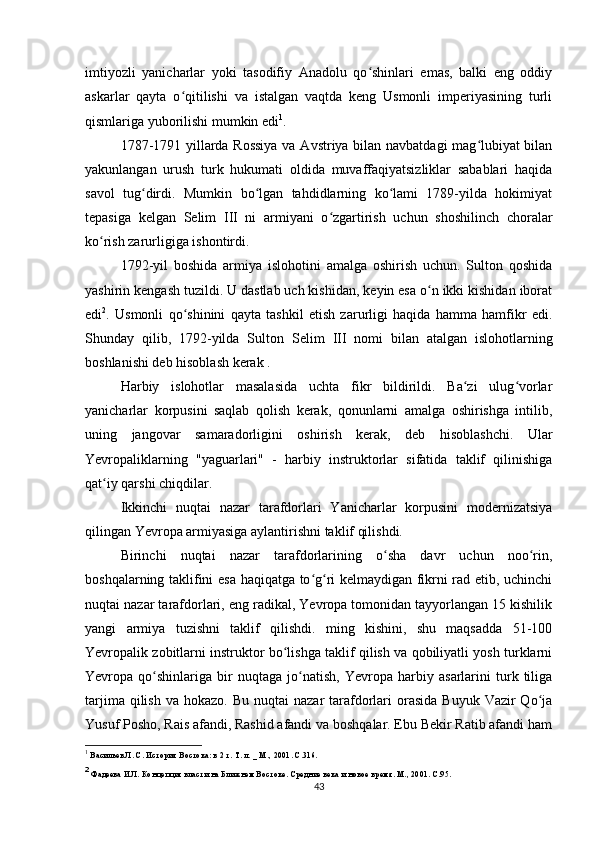 imtiyozli   yanicharlar   yoki   tasodifiy   Anadolu   qo shinlari   emas,   balki   eng   oddiyʻ
askarlar   qayta   o qitilishi   va   istalgan   vaqtda   keng   Usmonli   imperiyasining   turli	
ʻ
qismlariga yuborilishi mumkin edi 1
.
1787-1791 yillarda Rossiya  va Avstriya bilan navbatdagi mag lubiyat bilan	
ʻ
yakunlangan   urush   turk   hukumati   oldida   muvaffaqiyatsizliklar   sabablari   haqida
savol   tug dirdi.   Mumkin   bo lgan   tahdidlarning   ko lami   1789-yilda   hokimiyat	
ʻ ʻ ʻ
tepasiga   kelgan   Selim   III   ni   armiyani   o zgartirish   uchun   shoshilinch   choralar	
ʻ
ko rish zarurligiga ishontirdi.	
ʻ
1792-yil   boshida   armiya   islohotini   amalga   oshirish   uchun.   Sulton   qoshida
yashirin kengash tuzildi. U dastlab uch kishidan, keyin esa o n ikki kishidan iborat	
ʻ
edi 2
.   Usmonli   qo shinini   qayta   tashkil   etish   zarurligi   haqida   hamma   hamfikr   edi.	
ʻ
Shunday   qilib,   1792-yilda   Sulton   Selim   III   nomi   bilan   atalgan   islohotlarning
boshlanishi deb hisoblash kerak .
Harbiy   islohotlar   masalasida   uchta   fikr   bildirildi.   Ba zi   ulug vorlar	
ʻ ʻ
yanicharlar   korpusini   saqlab   qolish   kerak,   qonunlarni   amalga   oshirishga   intilib,
uning   jangovar   samaradorligini   oshirish   kerak,   deb   hisoblashchi.   Ular
Yevropaliklarning   "yaguarlari"   -   harbiy   instruktorlar   sifatida   taklif   qilinishiga
qat iy qarshi chiqdilar.	
ʻ
Ikkinchi   nuqtai   nazar   tarafdorlari   Yanicharlar   korpusini   modernizatsiya
qilingan Yevropa armiyasiga aylantirishni taklif qilishdi.
Birinchi   nuqtai   nazar   tarafdorlarining   o sha   davr   uchun   noo rin,	
ʻ ʻ
boshqalarning taklifini esa haqiqatga to g ri kelmaydigan fikrni rad etib, uchinchi	
ʻ ʻ
nuqtai nazar tarafdorlari, eng radikal, Yevropa tomonidan tayyorlangan 15 kishilik
yangi   armiya   tuzishni   taklif   qilishdi.   ming   kishini,   shu   maqsadda   51-100
Yevropalik zobitlarni instruktor bo lishga taklif qilish va qobiliyatli yosh turklarni	
ʻ
Yevropa   qo shinlariga   bir   nuqtaga   jo natish,   Yevropa   harbiy   asarlarini   turk   tiliga	
ʻ ʻ
tarjima  qilish  va hokazo.  Bu  nuqtai   nazar  tarafdorlari  orasida  Buyuk  Vazir  Qo ja	
ʻ
Yusuf Posho, Rais afandi, Rashid afandi va boshqalar. Ebu Bekir Ratib afandi ham
1
 Васильев Л. С. История Востока: в 2 т.  Т. л.  _ М., 2001. С.316.
2
 Фадеева И.Л. Концепция власти на Ближнем Востоке. Средние века и новое время. М., 2001. С.95.
43 