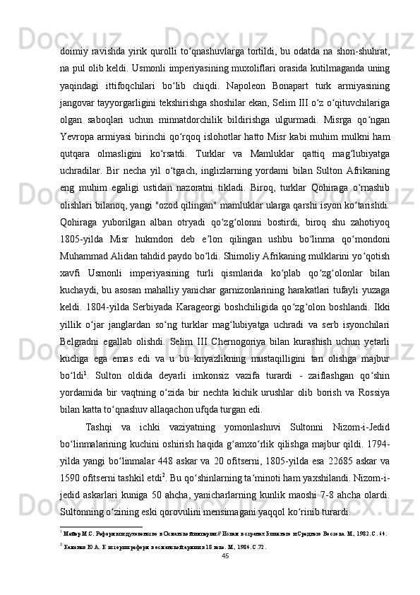 doimiy ravishda  yirik  qurolli   to qnashuvlarga  tortildi,  bu odatda  na  shon-shuhrat,ʻ
na pul olib keldi. Usmonli imperiyasining muxoliflari orasida kutilmaganda uning
yaqindagi   ittifoqchilari   bo lib   chiqdi.   Napoleon   Bonapart   turk   armiyasining	
ʻ
jangovar tayyorgarligini tekshirishga shoshilar ekan, Selim III o z o qituvchilariga	
ʻ ʻ
olgan   saboqlari   uchun   minnatdorchilik   bildirishga   ulgurmadi.   Misrga   qo ngan	
ʻ
Yevropa armiyasi  birinchi  qo rqoq islohotlar hatto Misr  kabi muhim mulkni  ham	
ʻ
qutqara   olmasligini   ko rsatdi.   Turklar   va   Mamluklar   qattiq   mag lubiyatga	
ʻ ʻ
uchradilar.   Bir   necha   yil   o tgach,   inglizlarning   yordami   bilan   Sulton   Afrikaning	
ʻ
eng   muhim   egaligi   ustidan   nazoratni   tikladi.   Biroq,   turklar   Qohiraga   o rnashib	
ʻ
olishlari bilanoq, yangi "ozod qilingan" mamluklar ularga qarshi isyon ko tarishdi.
ʻ
Qohiraga   yuborilgan   alban   otryadi   qo zg olonni   bostirdi,   biroq   shu   zahotiyoq	
ʻ ʻ
1805-yilda   Misr   hukmdori   deb   e lon   qilingan   ushbu   bo linma   qo mondoni	
ʼ ʻ ʻ
Muhammad Alidan tahdid paydo bo ldi. Shimoliy Afrikaning mulklarini yo qotish
ʻ ʻ
xavfi   Usmonli   imperiyasining   turli   qismlarida   ko plab   qo zg olonlar   bilan	
ʻ ʻ ʻ
kuchaydi, bu asosan mahalliy yanichar garnizonlarining harakatlari tufayli yuzaga
keldi.   1804-yilda   Serbiyada   Karageorgi   boshchiligida   qo zg olon   boshlandi.   Ikki	
ʻ ʻ
yillik   o jar   janglardan   so ng   turklar   mag lubiyatga   uchradi   va   serb   isyonchilari	
ʻ ʻ ʻ
Belgradni   egallab   olishdi.   Selim   III   Chernogoriya   bilan   kurashish   uchun   yetarli
kuchga   ega   emas   edi   va   u   bu   knyazlikning   mustaqilligini   tan   olishga   majbur
bo ldi	
ʻ 1
.   Sulton   oldida   deyarli   imkonsiz   vazifa   turardi   -   zaiflashgan   qo shin	ʻ
yordamida   bir   vaqtning   o zida   bir   nechta   kichik   urushlar   olib   borish   va   Rossiya	
ʻ
bilan katta to qnashuv allaqachon ufqda turgan edi.	
ʻ
Tashqi   va   ichki   vaziyatning   yomonlashuvi   Sultonni   Nizom-i-Jedid
bo linmalarining kuchini oshirish haqida g amxo rlik qilishga majbur qildi. 1794-	
ʻ ʻ ʻ
yilda yangi  bo linmalar  448 askar  va  20 ofitserni, 1805-yilda esa  22685 askar  va	
ʻ
1590 ofitserni tashkil etdi 2
. Bu qo shinlarning ta minoti ham yaxshilandi. Nizom-i-	
ʻ ʻ
jedid   askarlari   kuniga   50   ahcha,   yanicharlarning   kunlik   maoshi   7-8   ahcha   olardi.
Sultonning o zining eski qorovulini mensimagani yaqqol ko rinib turardi.	
ʻ ʻ
1
  Мейер М.С. Реформы и духовенство в Османской империи // Ислам в странах Ближнего и Среднего Востока. М., 1982. С. 64.
2
 Каменев Ю.А. К истории реформ в османской армии в 18 веке. М., 1984. С.72.
45 