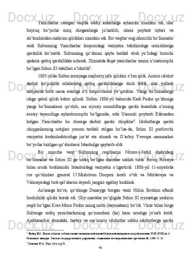 Yanicharlar   istalgan   vaqtda   oddiy   askarlarga   aylanishi   mumkin   edi,   ular
buyruq   bo yicha   uzoq   chegaralarga   jo natilib,   ularni   poytaxt   uylari   vaʻ ʻ
do konlaridan mahrum qilishlari mumkin edi. Bir vaqtlar eng ishonchli bo linmalar	
ʻ ʻ
endi   Sultonning   Yanicharlar   korpusidagi   vaziyatni   tekshirishga   urinishlariga
qarshilik   ko rsatdi.   Sultonning   qo shinni   qayta   tashkil   etish   yo lidagi   birinchi	
ʻ ʻ ʻ
qadami qattiq qarshilikka uchradi. Xizmatda faqat yanicharlar sonini o rnatmoqchi	
ʻ
bo lgan Selim III vakillari o ldirildi	
ʻ ʻ 1
.
1805-yilda Sulton armiyaga majburiy jalb qilishni e lon qildi. Ammo islohot	
ʻ
darhol   ko pchilik   oilalarning   qattiq   qarshiliklariga   duch   keldi,   ular   yollash	
ʻ
natijasida   hech   narsa   evaziga   o z   boquvchisini   yo qotdilar.   Yangi   bo linmalarga	
ʻ ʻ ʻ
ishga   qabul   qilish   bekor   qilindi.   Sulton   1806-yil   bahorida   Kadi   Posho   qo shiniga	
ʻ
yangi   bo linmalarni   qo shib,   uni   siyosiy   muxoliflarga   qarshi   kurashda   o zining	
ʻ ʻ ʻ
asosiy   tayanchiga   aylantirmoqchi   bo lganida,   eski   Usmonli   poytaxti   Edirnadan	
ʻ
kelgan   Yanicharlar   bu   choraga   darhol   qarshi   chiqdilar 2
.   Islohotlarga   qarshi
chiqqanlarning   nutqlari   yomon   tashkil   etilgan   bo lsa-da,   Selim   III   portlovchi	
ʻ
vaziyatni   keskinlashtirishga   jur at   eta   olmadi   va   G arbiy   Yevropa   namunalari	
ʻ ʻ
bo yicha tuzilgan qo shinlarni Istanbulga qaytarib oldi.	
ʻ ʻ
Bir   muncha   vaqt   Sultonning   raqiblarini   Nizom-i-Jedid   shahridagi
bo linmalar   va   Selim   III   ga   sodiq   bo lgan   shaxslar   ushlab   turdi.   Biroq,   Rossiya
ʻ ʻ
bilan   urush   boshlanishi   Istanbuldagi   vaziyatni   o zgartirdi.   1806-yil   11-noyabrda	
ʻ
rus   qo shinlari   general   I.I.Mishelson   Dneprni   kesib   o tdi   va   Moldaviya   va	
ʻ ʻ
Valaxiyadagi turk qal alarini deyarli jangsiz egallay boshladi.	
ʻ
An anaga   ko ra,   qo shinga   Dunayga   borgan   vazir   Hilmi   Ibrohim   afandi	
ʻ ʻ ʻ
boshchilik qilishi kerak edi. Oliy martaba yo qligida Selim III siyosatiga yashirin	
ʻ
raqib bo lgan Kese Muso Posho uning noibi (kaymakam) bo ldi. Vazir bilan birga	
ʻ ʻ
Sultonga   sodiq   yanicharlarning   qo mondoni   (ha)   ham   urushga   jo nab   ketdi.	
ʻ ʻ
Ajablanarlisi   shundaki,   harbiy   va   ma muriy   islohotlar   ushbu   islohotlarga   qarshi
ʻ
1
  Мейер М.С. Новые события в общественно-политической жизни Османской империи во второй половине XVII-XVIII вв. // 
Османская империя. Система государственного управления, социальные и этнорелигиозные проблемы. М., 1986. С. 32.
2
 Каменев Ю.А. Указ. Соч. стр.74.
46