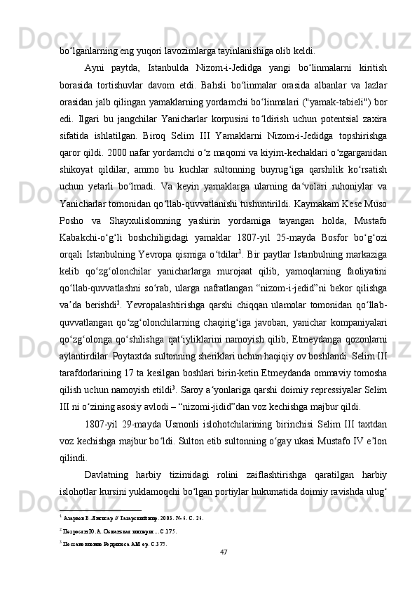 bo lganlarning eng yuqori lavozimlarga tayinlanishiga olib keldi.ʻ
Ayni   paytda,   Istanbulda   Nizom-i-Jedidga   yangi   bo linmalarni   kiritish	
ʻ
borasida   tortishuvlar   davom   etdi.   Bahsli   bo linmalar   orasida   albanlar   va   lazlar	
ʻ
orasidan jalb qilingan yamaklarning yordamchi bo linmalari ("yamak-tabieli") bor	
ʻ
edi.   Ilgari   bu   jangchilar   Yanicharlar   korpusini   to ldirish   uchun   potentsial   zaxira
ʻ
sifatida   ishlatilgan.   Biroq   Selim   III   Yamaklarni   Nizom-i-Jedidga   topshirishga
qaror qildi. 2000 nafar yordamchi o z maqomi va kiyim-kechaklari o zgarganidan	
ʻ ʻ
shikoyat   qildilar,   ammo   bu   kuchlar   sultonning   buyrug iga   qarshilik   ko rsatish	
ʻ ʻ
uchun   yеtarli   bo lmadi.   Va   keyin   yamaklarga   ularning   da volari   ruhoniylar   va	
ʻ ʻ
Yanicharlar tomonidan qo llab-quvvatlanishi tushuntirildi. Kaymakam Kese Muso	
ʻ
Posho   va   Shayxulislomning   yashirin   yordamiga   tayangan   holda,   Mustafo
Kabakchi-o g li   boshchiligidagi   yamaklar   1807-yil   25-mayda   Bosfor   bo g ozi	
ʻ ʻ ʻ ʻ
orqali  Istanbulning Yevropa qismiga o tdilar	
ʻ 1
. Bir paytlar  Istanbulning markaziga
kelib   qo zg olonchilar   yanicharlarga   murojaat   qilib,   yamoqlarning   faoliyatini	
ʻ ʻ
qo llab-quvvatlashni   so rab,   ularga   nafratlangan   “nizom-i-jedid”ni   bekor   qilishga	
ʻ ʻ
va da   berishdi
ʼ 2
.   Yevropalashtirishga   qarshi   chiqqan   ulamolar   tomonidan   qo llab-	ʻ
quvvatlangan   qo zg olonchilarning   chaqirig iga   javoban,   yanichar   kompaniyalari	
ʻ ʻ ʻ
qo zg olonga   qo shilishga   qat iyliklarini   namoyish   qilib,   Etmeydanga   qozonlarni	
ʻ ʻ ʻ ʻ
aylantirdilar. Poytaxtda sultonning sheriklari uchun haqiqiy ov boshlandi. Selim III
tarafdorlarining 17 ta kesilgan boshlari birin-ketin Etmeydanda ommaviy tomosha
qilish uchun namoyish etildi 3
. Saroy a yonlariga qarshi doimiy repressiyalar Selim	
ʻ
III ni o zining asosiy avlodi – “nizomi-jidid”dan voz kechishga majbur qildi.	
ʻ
1807-yil   29-mayda   Usmonli   islohotchilarining   birinchisi   Selim   III   taxtdan
voz kechishga majbur bo ldi. Sulton etib sultonning o gay ukasi Mustafo IV e lon	
ʻ ʻ ʼ
qilindi.
Davlatning   harbiy   tizimidagi   rolini   zaiflashtirishga   qaratilgan   harbiy
islohotlar kursini yuklamoqchi bo lgan portiylar hukumatida doimiy ravishda ulug	
ʻ ʻ
1
 Азарьев Б. Янгисар // Татарский мир. 2003. № 6. С. 26.
2
 Петросян Ю.А. Османская империя... С.175.
3
 Постановление Родригеса AM op. С.375.
47 