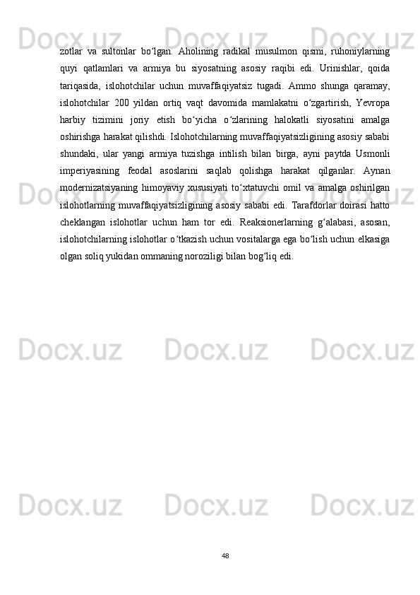 zotlar   va   sultonlar   bo lgan.   Aholining   radikal   musulmon   qismi,   ruhoniylarningʻ
quyi   qatlamlari   va   armiya   bu   siyosatning   asosiy   raqibi   edi.   Urinishlar,   qoida
tariqasida,   islohotchilar   uchun   muvaffaqiyatsiz   tugadi.   Ammo   shunga   qaramay,
islohotchilar   200   yildan   ortiq   vaqt   davomida   mamlakatni   o zgartirish,   Yevropa	
ʻ
harbiy   tizimini   joriy   etish   bo yicha   o zlarining   halokatli   siyosatini   amalga	
ʻ ʻ
oshirishga harakat qilishdi. Islohotchilarning muvaffaqiyatsizligining asosiy sababi
shundaki,   ular   yangi   armiya   tuzishga   intilish   bilan   birga,   ayni   paytda   Usmonli
imperiyasining   feodal   asoslarini   saqlab   qolishga   harakat   qilganlar.   Aynan
modernizatsiyaning   himoyaviy   xususiyati   to xtatuvchi   omil   va   amalga   oshirilgan	
ʻ
islohotlarning  muvaffaqiyatsizligining  asosiy  sababi  edi.  Tarafdorlar  doirasi   hatto
cheklangan   islohotlar   uchun   ham   tor   edi.   Reaksionerlarning   g alabasi,   asosan,	
ʻ
islohotchilarning islohotlar o tkazish uchun vositalarga ega bo lish uchun еlkasiga	
ʻ ʻ
olgan soliq yukidan ommaning noroziligi bilan bog liq edi.	
ʻ
48