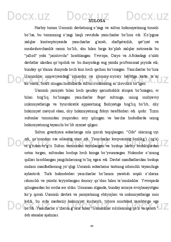 XULOSA
Harbiy  tuzum   Usmonli   davlatining  o zagi   va  sulton  hokimiyatining  timsoliʻ
bo lsa,   bu   tuzumning   o zagi   haqli   ravishda   yanicharlar   bo limi   edi.   Ko pgina	
ʻ ʻ ʻ ʻ
xalqlar   kontseptsiyasida   yanicharlar   g azab,   shafqatsizlik,   qat iyat   va	
ʻ ʻ
moslashuvchanlik   ramzi   bo lib,   shu   bilan   birga   ko plab   xalqlar   xotirasida   bu	
ʻ ʻ
"jallod"   yoki   "jazolovchi"   hisoblangan.   Yevropa,   Osiyo   va   Afrikadagi   o nlab	
ʻ
davlatlar ulardan qo rqishdi va   bu dunyodagi eng yaxshi professional piyoda edi,	
ʻ
bunday qo shinni dunyoda hech kim hech qachon ko rmagan. Yanicharlar bo limi	
ʻ ʻ ʻ
Usmonlilar   imperiyasidagi   iqtisodiy   va   ijtimoiy-siyosiy   hayotga   katta   ta sir	
ʻ
ko rsatdi, bosib olingan hududlarda sulton irodasining so zlovchisi bo lgan.	
ʻ ʻ ʻ
Usmonli   jamiyati   bilan   hech   qanday   qarindoshlik   aloqasi   bo lmagan,   еr	
ʻ
bilan   bog liq   bo lmagan   yanicharlar   faqat   sultonga,   uning   moliyaviy	
ʻ ʻ
imkoniyatlariga   va   byurokratik   apparatning   faoliyatiga   bog liq   bo lib,   oliy	
ʻ ʻ
hokimiyat   mavjud   ekan,   oliy   hokimiyatning   fidoyi   tarafdorlari   edi.   qodir.   Tizim
sultonlar   tomonidan   yuqoridan   oriy   qilingan   va   barcha   hududlarda   uning
hokimiyatining tayanchi bo lib xizmat qilgan.	
ʻ
Sulton   gvardiyasi   askarlariga   oila   qurish   taqiqlangan.   "Ode"   ularning   uyi
edi,   qo mondon   esa   oilaning   otasi   edi.   Yanicharlar   korpusining   boshlig i   (og a)	
ʻ ʻ ʻ
to g ridan-to g ri   Sulton   tomonidan   tayinlangan   va   boshqa   harbiy   boshliqlardan	
ʻ ʻ ʻ ʻ
ustun   turgan,   sultondan   boshqa   hech   kimga   bo ysunmagan.   Hukmdor   o zining	
ʻ ʻ
qullari hisoblangan jangchilarining to liq egasi  edi. Davlat manfaatlaridan boshqa	
ʻ
muhim manfaatlarning yo qligi  Usmonli  askarlarini taxtning ishonchli tayanchiga	
ʻ
aylantirdi.   Turk   hukmdorlari   yanicharlar   bo limini   yaratish   orqali   o zlarini	
ʻ ʻ
ishonchli   va   yaxshi   tayyorlangan   doimiy   qo shin   bilan   ta minladilar.	
ʻ ʼ   Yevropada
qilinganidan bir necha asr oldin. Umuman olganda, bunday armiya rivojlanayotgan
ko p   qirrali   Usmonli   davlati   va   jamiyatining   ehtiyojlari   va   imkoniyatlariga   mos	
ʻ
keldi,   bu   erda   markaziy   hokimiyat   kuchayib,   tobora   mustabid   xarakterga   ega
bo ldi. Yanicharlar o zlarini g urur bilan “Usmonlilar sulolasining qo li va qanoti ”
ʻ ʻ ʻ ʻ
deb atasalar ajabmas.
49 