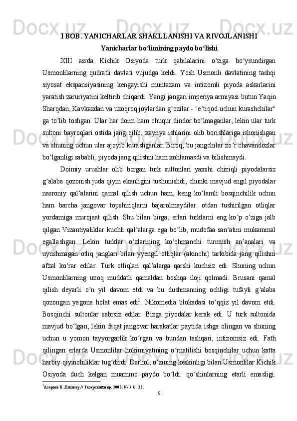 I BOB. YANICHARLAR SHAKLLANISHI VA RIVOJLANISHI
Yanicharlar bo limining paydo bo lishiʻ ʻ
XIII   asrda   Kichik   Osiyoda   turk   qabilalarini   o ziga   bo ysundirgan	
ʻ ʻ
Usmonlilarning   qudratli   davlati   vujudga   keldi.   Yosh   Usmonli   davlatining   tashqi
siyosat   ekspansiyasining   kengayishi   muntazam   va   intizomli   piyoda   askarlarini
yaratish zaruriyatini keltirib chiqardi. Yangi jangari imperiya armiyasi butun Yaqin
Sharqdan, Kavkazdan va uzoqroq joylardan g ozilar - "e tiqod uchun kurashchilar"	
ʻ ʻ
ga to lib toshgan. Ular har doim ham chuqur dindor bo lmaganlar, lekin ular turk	
ʻ ʻ
sultoni bayroqlari ostida jang qilib, xayriya ishlarini olib borishlariga ishonishgan
va shuning uchun ular ajoyib kurashganlar. Biroq, bu jangchilar zo r chavandozlar	
ʻ
bo lganligi sababli, piyoda jang qilishni ham xohlamasdi va bilishmaydi.	
ʻ
Doimiy   urushlar   olib   borgan   turk   sultonlari   yaxshi   chiziqli   piyodalarsiz
g alaba qozonish juda qiyin ekanligini tushunishdi, chunki mavjud еngil piyodalar
ʻ
nasroniy   qal alarini   qamal   qilish   uchun   ham,   keng   ko lamli   bosqinchilik   uchun	
ʻ ʻ
ham   barcha   jangovar   topshiriqlarni   bajarolmaydilar.   otdan   tushirilgan   otliqlar
yordamiga   murojaat   qilish.   Shu   bilan   birga,   erlari   turklarni   eng   ko p   o ziga   jalb	
ʻ ʻ
qilgan   Vizantiyaliklar   kuchli   qal alarga   ega   bo lib,   mudofaa   san atini   mukammal	
ʻ ʻ ʻ
egallashgan.   Lekin   turklar   o zlarining   ko chmanchi   turmush   an analari   va
ʻ ʻ ʼ
uyushmagan   otliq   janglari   bilan   yyengil   otliqlar   (akinchi)   tarkibida   jang   qilishni
afzal   ko rar   edilar.   Turk   otliqlari   qal alarga   qarshi   kuchsiz   edi.   Shuning   uchun	
ʻ ʼ
Usmonlilarning   uzoq   muddatli   qamaldan   boshqa   iloji   qolmadi.   Brusani   qamal
qilish   deyarli   o n   yil   davom   etdi   va   bu   dushmanning   ochligi   tufayli   g alaba	
ʻ ʻ
qozongan   yagona   holat   emas   edi 1
.   Nikomedia   blokadasi   to qqiz   yil   davom   etdi.	
ʻ
Bosqinchi   sultonlar   sabrsiz   edilar.   Bizga   piyodalar   kerak   edi.   U   turk   sultonida
mavjud bo lgan, lekin faqat  jangovar  harakatlar paytida ishga olingan va shuning	
ʻ
uchun   u   yomon   tayyorgarlik   ko rgan   va   bundan   tashqari,   intizomsiz   edi.  	
ʻ Fath
qilingan   еrlarda   Usmonlilar   hokimiyatining   o rnatilishi   bosqinchilar   uchun   katta	
ʻ
harbiy qiyinchiliklar tug dirdi. Darhol, o zining keskinligi bilan Usmonlilar Kichik	
ʻ ʻ
Osiyoda   duch   kelgan   muammo   paydo   bo ldi:   qo shinlarning   etarli   emasligi.	
ʻ ʻ
1
Азарьев Б. Янгисар // Татарский мир. 2003. № 6. С. 23.
5 