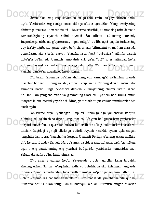 Usmonlilar   uzoq   vaqt   davomida   bu   qo shin   sonini   ko paytirishdan   o ziniʻ ʻ ʻ
tiyib,   Yanicharlarning   soniga   emas,   sifatiga   e tibor   qaratdilar.   Yangi   armiyaning
ʻ
elitizmiga maxsus jihozlash tizimi - devshirme erishildi, bu mubolag asiz Usmonli	
ʻ
davlatchiligining   tayanchi   rolini   o ynadi.   Bu,   albatta,   sultonning   nasroniy	
ʻ
fuqarolariga   nisbatan   g ayriinsoniy   "qon   solig i"   bo lib,   ayni   paytda   turklarning	
ʻ ʻ ʻ
boy harbiy tajribasini, psixologiya bo yicha amaliy bilimlarini va ma lum darajada	
ʻ ʻ
qonunlarini   aks   ettirdi.   irsiyat.   Yanicharlarga   faqat   “qul-askar”   sifatida   qarash
noto g ri   bo lar   edi:   Usmonli   jamiyatida   kul,   ya ni   “qul”   so zi   nafratdan   ko ra	
ʻ ʻ ʻ ʻ ʻ ʻ
ko proq   hurmat   va   qadr-qimmatga   ega   edi.   Hatto   XVII   asrda   ham   qul   unvoni	
ʻ
yanichardan ko ra sharafliroq hisoblangan.	
ʻ
O z   tarixi   davomida   qo shin   aholining   eng   kambag al   qatlamlari   orasida	
ʻ ʻ ʻ
mashhur   bo lgan.   Buning   sababi,   aftidan,   korpusning   o zining   deyarli   sotsialistik	
ʻ ʻ
xarakteri   bo lib,   unga   bektoshiy   darveshlik   tariqatining   chuqur   ta siri   sabab
ʻ ʻ
bo lgan.   Din   yangicha   axloq   va   g ayratning   asosi   edi.   Qo shin   borligining   butun	
ʻ ʻ ʻ
maqsadi islom kuchini yoyish edi. Biroq, yanicharlarni pravoslav musulmonlar deb
atash qiyin.
Devshirme   orqali   yollangan   “kapikul”   tizimiga   ega   yanicharlar   korpusi
o zining asl ko rinishida deyarli еngilmas edi. Vayron bo lganda ham yanicharlar
ʻ ʻ ʻ
korpusi  xuddi  feniks  qushidek kuldan  ko tarilib, atrofdagi  hukmdorlarni  urush va	
ʻ
tinchlik   haqidagi   og riqli   fikrlarga   botirdi.   Aytish   kerakki,   aynan   uylanmagan	
ʻ
jangchilardan   iborat   Yanicharlar   korpusi   Usmonli   Portiga   o zining   ulkan   mulkini	
ʻ
olib kelgan. Bunday favqulodda qo rqmas va fidoyi jangchilarsiz, hech bir sulton,	
ʻ
agar   u   eng   yaxshilarning   eng   yaxshisi   bo lganida,   yanicharlar   tomonidan   zabt	
ʻ
etilgan darajada qo lga kirita olmas edi.	
ʻ
XVI   asrning   oxiriga   kelib,   Yevropada   o qotar   qurollar   keng   tarqaldi,	
ʻ
shuning   uchun   Sulton   qo riqchilari   katta   yo qotishlarga   olib   keladigan   janglarda	
ʻ ʻ
tobora ko proq qatnashchilar. Juda xavfli xizmatga ko proq jangchilarni jalb qilish	
ʻ ʻ
uchun   ko proq   rag batlantirish   kerak   edi.   Shu   maqsadda   yanicharlar   oila   qurish,
ʻ ʻ
hunarmandchilik   bilan   shug ullanish   huquqini   oldilar.   Turmush   qurgan   askarlar	
ʻ
50 