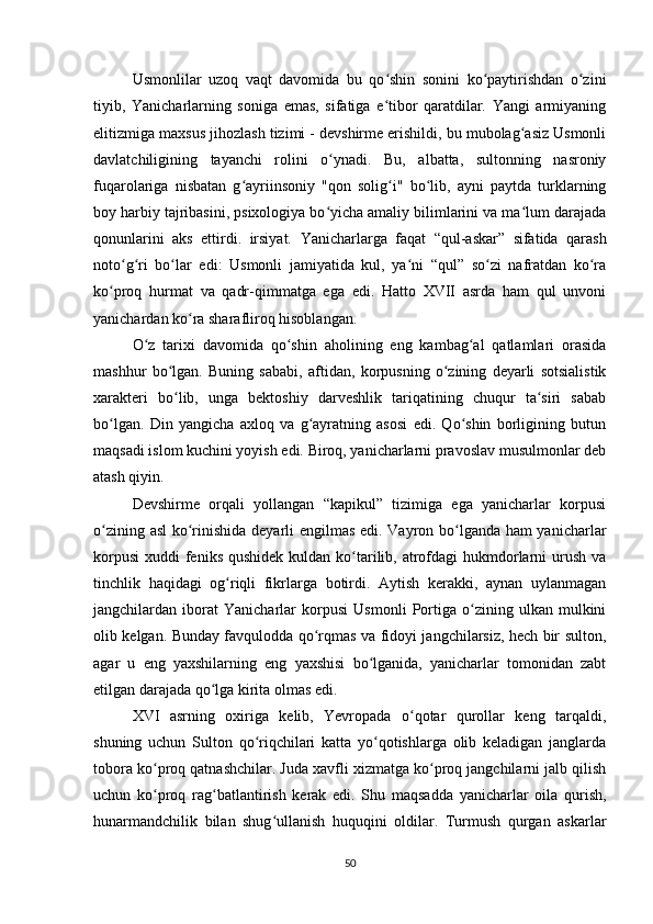 Usmonlilar   uzoq   vaqt   davomida   bu   qo shin   sonini   ko paytirishdan   o ziniʻ ʻ ʻ
tiyib,   Yanicharlarning   soniga   emas,   sifatiga   e tibor   qaratdilar.   Yangi   armiyaning
ʻ
elitizmiga maxsus jihozlash tizimi - devshirme erishildi, bu mubolag asiz Usmonli	
ʻ
davlatchiligining   tayanchi   rolini   o ynadi.   Bu,   albatta,   sultonning   nasroniy	
ʻ
fuqarolariga   nisbatan   g ayriinsoniy   "qon   solig i"   bo lib,   ayni   paytda   turklarning	
ʻ ʻ ʻ
boy harbiy tajribasini, psixologiya bo yicha amaliy bilimlarini va ma lum darajada	
ʻ ʻ
qonunlarini   aks   ettirdi.   irsiyat.   Yanicharlarga   faqat   “qul-askar”   sifatida   qarash
noto g ri   bo lar   edi:   Usmonli   jamiyatida   kul,   ya ni   “qul”   so zi   nafratdan   ko ra	
ʻ ʻ ʻ ʻ ʻ ʻ
ko proq   hurmat   va   qadr-qimmatga   ega   edi.   Hatto   XVII   asrda   ham   qul   unvoni	
ʻ
yanichardan ko ra sharafliroq hisoblangan.	
ʻ
O z   tarixi   davomida   qo shin   aholining   eng   kambag al   qatlamlari   orasida	
ʻ ʻ ʻ
mashhur   bo lgan.   Buning   sababi,   aftidan,   korpusning   o zining   deyarli   sotsialistik	
ʻ ʻ
xarakteri   bo lib,   unga   bektoshiy   darveshlik   tariqatining   chuqur   ta siri   sabab
ʻ ʻ
bo lgan.   Din   yangicha   axloq   va   g ayratning   asosi   edi.   Qo shin   borligining   butun	
ʻ ʻ ʻ
maqsadi islom kuchini yoyish edi. Biroq, yanicharlarni pravoslav musulmonlar deb
atash qiyin.
Devshirme   orqali   yollangan   “kapikul”   tizimiga   ega   yanicharlar   korpusi
o zining asl ko rinishida deyarli еngilmas edi. Vayron bo lganda ham yanicharlar
ʻ ʻ ʻ
korpusi  xuddi  feniks  qushidek kuldan  ko tarilib, atrofdagi  hukmdorlarni  urush va	
ʻ
tinchlik   haqidagi   og riqli   fikrlarga   botirdi.   Aytish   kerakki,   aynan   uylanmagan	
ʻ
jangchilardan   iborat   Yanicharlar   korpusi   Usmonli   Portiga   o zining   ulkan   mulkini	
ʻ
olib kelgan. Bunday favqulodda qo rqmas va fidoyi jangchilarsiz, hech bir sulton,	
ʻ
agar   u   eng   yaxshilarning   eng   yaxshisi   bo lganida,   yanicharlar   tomonidan   zabt	
ʻ
etilgan darajada qo lga kirita olmas edi.	
ʻ
XVI   asrning   oxiriga   kelib,   Yevropada   o qotar   qurollar   keng   tarqaldi,	
ʻ
shuning   uchun   Sulton   qo riqchilari   katta   yo qotishlarga   olib   keladigan   janglarda	
ʻ ʻ
tobora ko proq qatnashchilar. Juda xavfli xizmatga ko proq jangchilarni jalb qilish	
ʻ ʻ
uchun   ko proq   rag batlantirish   kerak   edi.   Shu   maqsadda   yanicharlar   oila   qurish,
ʻ ʻ
hunarmandchilik   bilan   shug ullanish   huquqini   oldilar.   Turmush   qurgan   askarlar	
ʻ
50