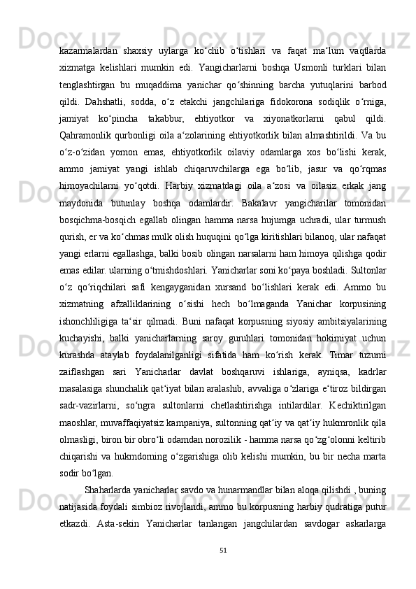 kazarmalardan   shaxsiy   uylarga   ko chib   o tishlari   va   faqat   ma lum   vaqtlardaʻ ʻ ʻ
xizmatga   kelishlari   mumkin   edi.   Yangicharlarni   boshqa   Usmonli   turklari   bilan
tenglashtirgan   bu   muqaddima   yanichar   qo shinning   barcha   yutuqlarini   barbod	
ʻ
qildi.   Dahshatli,   sodda,   o z   etakchi   jangchilariga   fidokorona   sodiqlik   o rniga,	
ʻ ʻ
jamiyat   ko pincha   takabbur,   ehtiyotkor   va   xiyonatkorlarni   qabul   qildi.	
ʻ
Qahramonlik   qurbonligi   oila   a zolarining   ehtiyotkorlik   bilan   almashtirildi.   Va   bu	
ʻ
o z-o zidan   yomon   emas,   ehtiyotkorlik   oilaviy   odamlarga   xos   bo lishi   kerak,	
ʻ ʻ ʻ
ammo   jamiyat   yangi   ishlab   chiqaruvchilarga   ega   bo lib,   jasur   va   qo rqmas	
ʻ ʻ
himoyachilarni   yo qotdi.   Harbiy   xizmatdagi   oila   a zosi   va   oilasiz   erkak   jang	
ʻ ʻ
maydonida   butunlay   boshqa   odamlardir.   Bakalavr   yangicharilar   tomonidan
bosqichma-bosqich   egallab   olingan   hamma   narsa   hujumga   uchradi,   ular   turmush
qurish, er va ko chmas mulk olish huquqini qo lga kiritishlari bilanoq, ular nafaqat	
ʻ ʻ
yangi erlarni egallashga, balki bosib olingan narsalarni ham himoya qilishga qodir
emas edilar. ularning o tmishdoshlari. Yanicharlar soni ko paya boshladi. 	
ʻ ʻ Sultonlar
o z   qo riqchilari   safi   kengayganidan   xursand   bo lishlari   kerak   edi.   Ammo   bu	
ʻ ʻ ʻ
xizmatning   afzalliklarining   o sishi   hech   bo lmaganda   Yanichar   korpusining	
ʻ ʻ
ishonchliligiga   ta sir   qilmadi.  	
ʻ Buni   nafaqat   korpusning   siyosiy   ambitsiyalarining
kuchayishi,   balki   yanicharlarning   saroy   guruhlari   tomonidan   hokimiyat   uchun
kurashda   ataylab   foydalanilganligi   sifatida   ham   ko rish   kerak.   Timar   tuzumi	
ʻ
zaiflashgan   sari   Yanicharlar   davlat   boshqaruvi   ishlariga,   ayniqsa,   kadrlar
masalasiga shunchalik qat iyat bilan aralashib, avvaliga o zlariga e tiroz bildirgan	
ʻ ʻ ʻ
sadr-vazirlarni,   so ngra   sultonlarni   chetlashtirishga   intilardilar.   Kechiktirilgan	
ʻ
maoshlar, muvaffaqiyatsiz kampaniya, sultonning qat iy va qat iy hukmronlik qila	
ʻ ʻ
olmasligi, biron bir obro li odamdan norozilik - hamma narsa qo zg olonni keltirib	
ʻ ʻ ʻ
chiqarishi   va   hukmdorning   o zgarishiga   olib   kelishi   mumkin,   bu   bir   necha   marta	
ʻ
sodir bo lgan.	
ʻ
Shaharlarda yanicharlar savdo va hunarmandlar bilan aloqa qilishdi , buning
natijasida foydali simbioz rivojlandi, ammo bu korpusning harbiy qudratiga putur
еtkazdi.   Asta-sekin   Yanicharlar   tanlangan   jangchilardan   savdogar   askarlarga
51 