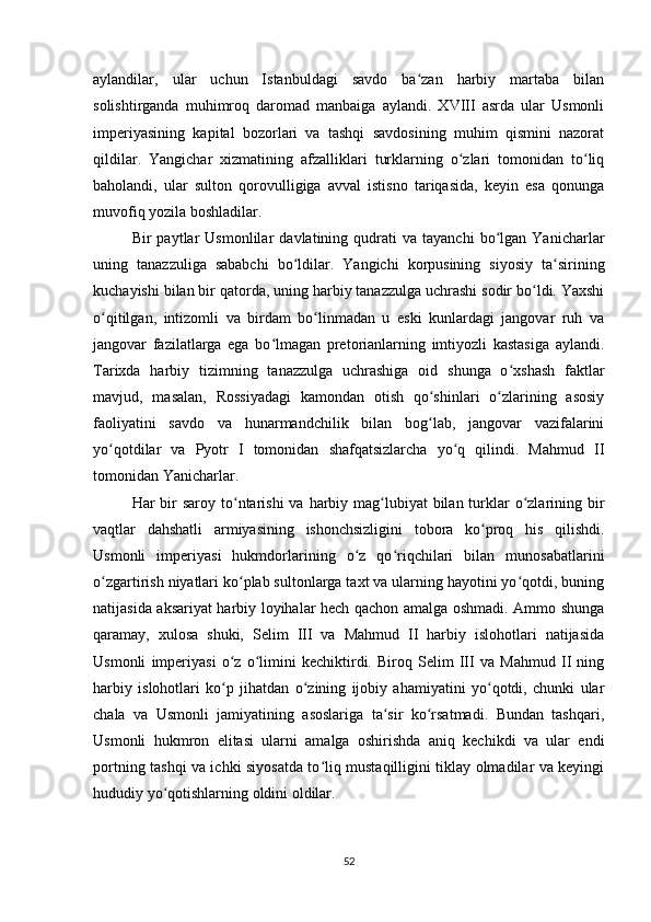 aylandilar,   ular   uchun   Istanbuldagi   savdo   ba zan   harbiy   martaba   bilanʻ
solishtirganda   muhimroq   daromad   manbaiga   aylandi.   XVIII   asrda   ular   Usmonli
imperiyasining   kapital   bozorlari   va   tashqi   savdosining   muhim   qismini   nazorat
qildilar.   Yangichar   xizmatining   afzalliklari   turklarning   o zlari   tomonidan   to liq	
ʻ ʻ
baholandi,   ular   sulton   qorovulligiga   avval   istisno   tariqasida,   keyin   esa   qonunga
muvofiq yozila boshladilar.
Bir   paytlar   Usmonlilar   davlatining  qudrati   va  tayanchi   bo lgan  Yanicharlar	
ʻ
uning   tanazzuliga   sababchi   bo ldilar.   Yangichi   korpusining   siyosiy   ta sirining	
ʻ ʻ
kuchayishi bilan bir qatorda, uning harbiy tanazzulga uchrashi sodir bo ldi. Yaxshi	
ʻ
o qitilgan,   intizomli   va   birdam   bo linmadan   u   eski   kunlardagi   jangovar   ruh   va	
ʻ ʻ
jangovar   fazilatlarga   ega   bo lmagan   pretorianlarning   imtiyozli   kastasiga   aylandi.	
ʻ
Tarixda   harbiy   tizimning   tanazzulga   uchrashiga   oid   shunga   o xshash   faktlar	
ʻ
mavjud,   masalan,   Rossiyadagi   kamondan   otish   qo shinlari   o zlarining   asosiy	
ʻ ʻ
faoliyatini   savdo   va   hunarmandchilik   bilan   bog lab,   jangovar   vazifalarini
ʻ
yo qotdilar  	
ʻ va   Pyotr   I   tomonidan   shafqatsizlarcha   yo q   qilindi.   Mahmud   II	ʻ
tomonidan Yanicharlar.
Har  bir  saroy to ntarishi  va harbiy mag lubiyat  bilan turklar  o zlarining bir	
ʻ ʻ ʻ
vaqtlar   dahshatli   armiyasining   ishonchsizligini   tobora   ko proq   his   qilishdi.	
ʻ
Usmonli   imperiyasi   hukmdorlarining   o z   qo riqchilari   bilan   munosabatlarini	
ʻ ʻ
o zgartirish niyatlari ko plab sultonlarga taxt va ularning hayotini yo qotdi, buning	
ʻ ʻ ʻ
natijasida aksariyat harbiy loyihalar hech qachon amalga oshmadi. Ammo shunga
qaramay,   xulosa   shuki,   Selim   III   va   Mahmud   II   harbiy   islohotlari   natijasida
Usmonli   imperiyasi   o z   o limini   kechiktirdi.   Biroq   Selim   III   va   Mahmud   II   ning	
ʻ ʻ
harbiy   islohotlari   ko p   jihatdan   o zining   ijobiy   ahamiyatini   yo qotdi,   chunki   ular
ʻ ʻ ʻ
chala   va   Usmonli   jamiyatining   asoslariga   ta sir   ko rsatmadi.   Bundan   tashqari,	
ʻ ʻ
Usmonli   hukmron   elitasi   ularni   amalga   oshirishda   aniq   kechikdi   va   ular   endi
portning tashqi va ichki siyosatda to liq mustaqilligini tiklay olmadilar va keyingi	
ʻ
hududiy yo qotishlarning oldini oldilar.	
ʻ
52