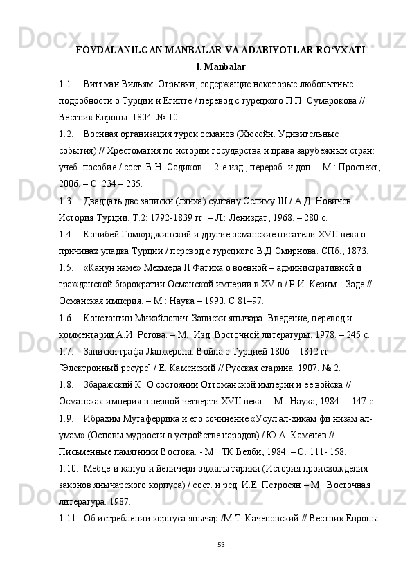 FOYDALANILGAN MANBALAR VA ADABIYOTLAR RO YXATIʻ
I. Manbalar
1.1. Виттман Вильям. Отрывки, содержащие некоторые любопытные 
подробности о Турции и Египте / перевод с турецкого П.П. Сумарокова // 
Вестник Европы. 1804. № 10. 
1.2. Военная  организация турок османов (Хюсейн. Удивительные 
события) // Хрестоматия по истории государства и права зарубежных стран: 
учеб. пособие / сост. В.Н. Садиков. – 2-е изд., перераб. и доп. – М.: Проспект,
2006. – С. 234 – 235. 
1.3. Двадцать две записки (ляиха) султану Селиму III /  А.Д. Новичев. 
История Турции. Т.2: 1792-1839 гг. – Л.: Лен и здат, 1968. – 280 с.
1.4. Кочибей Гомюрджинский и другие османские писатели XVII века о 
причинах упадка Турции / перевод с турецкого В.Д Смирнова. СПб., 1873. 
1.5. «Канун наме» Мехмеда II Фатиха о военной – административной и 
гражданской бюрократии Османской империи в XV в./ Р.И. Керим – Заде.// 
Османская империя.  –  М.: Наука – 190. С 81 – 97. 
1.6. Константин Михайлович. Записки янычара. Введение, перевод и 
комментарии А.И. Рогова.  –  М.: Изд. Восточной литературы, 1978. – 245 с.
1.7. Записки графа Ланжерона. Война с Турцией 1806  –  1812 гг. 
[Электронный ресурс] / Е. Каменский // Русская старина. 1907. № 2. 
1.8. Збаражский К. О состоянии Оттоманской империи и ее войска // 
Османская империя в первой четверти XVII века.  –  М.: Наука, 1984.  –  147 с. 
1.9. Ибрахим Мутаферрика и его сочинение «Усул ал-хикам фи низам ал-
умам» (Основы мудрости в устройстве народов)./ Ю.А. Каменев // 
Письменные памятники Востока. - М.: ТК Велби, 1984. – С. 111- 158. 
1.10. Мебде-и канун-и йеничери оджагы тарихи (История происхождения 
законов янычарского корпуса) / cост. и ред. И.Е. Петросян  –  М.: Восточная 
литература. 1987. 
1.11. Об истреблении корпуса янычар /М.Т. Каченовский // Вестник Европы.
53 