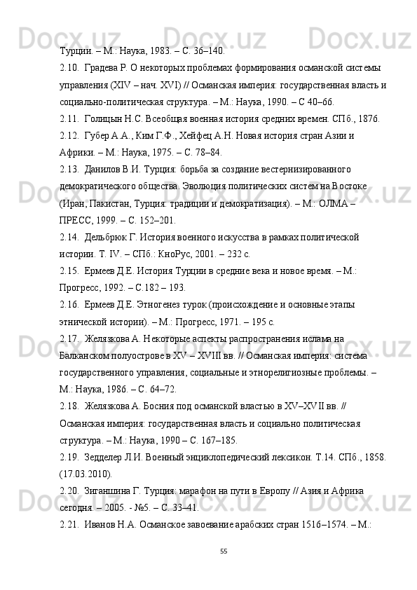 Турции. – М.: Наука, 1983. – С. 36–140.
2.10. Градева Р. О некоторых проблемах формирования османской системы 
управления (XIV – нач. XVI) // Османская империя : государственная власть и
социально-политическая структура .  –  М.: Наука, 190. –  C  40–66.
2.11. Голицын Н.С. Всеобщая военная история средних времен. СПб., 1876. 
2.12. Губер А.А., Ким Г.Ф., Хейфец А.Н. Новая история стран Азии и 
Африки.  –  М.: Наука, 1975.  –  С. 78–84.
2.13. Данилов В.И. Турция: борьба за создание вестернизированного 
демократического общества. Эволюция политических систем на Востоке 
(Иран, Пакистан, Турция: традиции и демократизация). – М.: ОЛМА – 
ПРЕСС, 199. – С. 152–201.
2.14. Дельбрюк Г. История военного искусства в рамках политической 
истории. Т. IV.  –  СПб.: КноРус, 2001.  –  232 с.
2.15. Ермеев Д.Е. История Турции в средние века и новое время. – М.: 
Прогресс, 192. – С.182 – 193. 
2.16. Ермеев Д.Е. Этногенез турок (происхождение и основные этапы 
этнической истории). – М.: Прогресс, 1971. – 195 с. 
2.17. Желязкова А. Некоторые аспекты распространения ислама на 
Балканском полуострове в XV  –  XVIII вв. // Османская империя: система 
государственного управления, социальные и этнорелигиозные проблемы.  –  
М.: Наука, 1986. – С. 64 – 72. 
2.18. Желязкова А. Босния под османской властью в XV – XVII вв. // 
Османская империя : государственная власть и социально политическая 
структура.   –  М.: Наука, 190 – С. 167–185.
2.19. Зедделер Л.И. Военный энциклопедический лексикон. Т.14. СПб., 1858.
(17.03.2010).
2.20. Зиганшина Г. Турция: марафон на пути в Европу // Азия и Африка 
сегодня. – 2005. - №5. – С. 33 – 41. 
2.21. Иванов Н.А. Османское завоевание арабских стран 1516 – 1574. – М.: 
55 