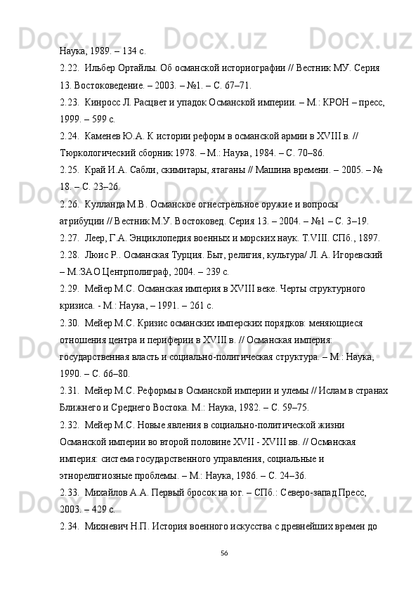 Наука, 1989. – 134 с.
2.22. Ильбер Ортайлы. Об османской историографии // Вестник МУ. Серия 
13. Востоковедение. – 2003.  –  №1. – С. 67 – 71.
2.23. Кинросс Л. Расцвет и упадок Османской империи. – М.: КРОН – пресс, 
199. – 59 с.
2.24. Каменев Ю.А. К истории реформ в османской армии в XVIII в. // 
Тюркологический сборник 1978.  –  М.: Наука, 1984.  –  С. 70–86.
2.25. Край И.А. Сабли, скимитары, ятаганы // Машина времени.  –  2005.  –  № 
18. – С. 23–26. 
2.26. Кулланда М.В. Османское огнестрельное оружие и вопросы 
атрибуции // Вестник М.У. Востоковед. Серия 13. – 2004.  –  №1 – С. 3 – 19. 
2.27. Леер, Г.А. Энциклопедия военных и морских наук. Т.VIII. СПб., 1897. 
2.28. Люис Р.. Османская Турция. Быт, религия, культура/ Л. А. Игоревский 
– М.:ЗАО Центрполиграф, 2004. – 239 с.
2.29. Мейер М.С. Османская империя в XVIII веке. Черты структурного 
кризиса. - М.: Наука,  –  191. – 261 с. 
2.30. Мейер М.С.  Кризис османских имперских порядков: меняющиеся 
отношения центра и периферии в XVIII в. // Османская империя: 
государственная власть и социально-политическая структура.  –  М.: Наука, 
190.  –  С. 66 – 80. 
2.31. Мейер М.С.  Реформы в Османской империи и улемы // Ислам в странах
Ближнего и Среднего Востока. М.: Наука, 1982.  –  С. 59–75.
2.32. Мейер М.С.  Новые явления в социально-политической жизни 
Османской империи во второй половине XVII - XVIII вв. // Османская 
империя: система государственного управления, социальные и 
этнорелигиозные проблемы.  –  М.: Наука, 1986.  –  С. 24 – 36.
2.33. Михайлов А.А. Первый бросок на юг. – СПб.: Северо-запад Пресс, 
2003. – 429 с.
2.34. Михневич Н.П. История военного искусства с древнейших времен до 
56 