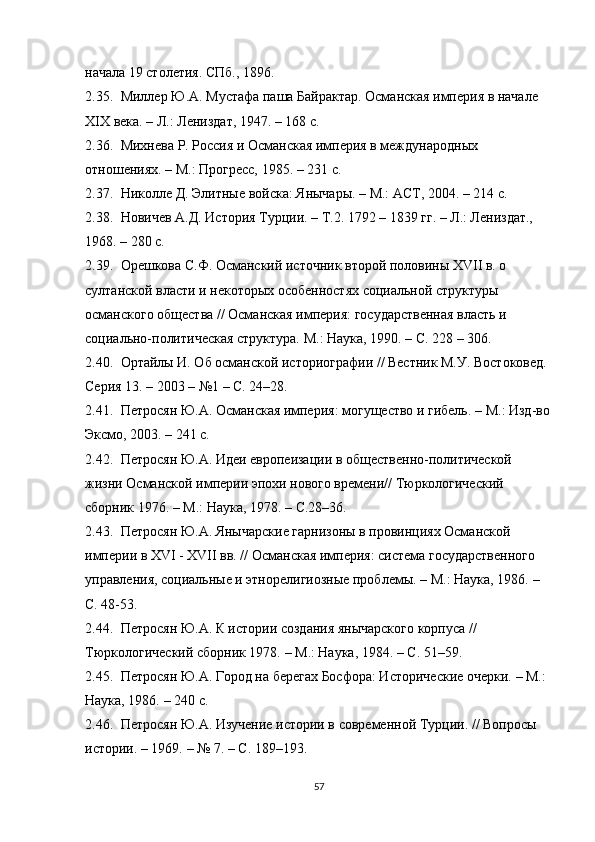 начала 19 столетия. СПб., 1896. 
2.35. Миллер Ю.А. Мустафа паша Байрактар. Османская империя в начале 
XIX века. – Л.: Лениздат, 1947. – 168 с. 
2.36. Михнева Р. Россия и Османская империя в международных 
отношениях. – М.: Прогресс, 1985. – 231 с.
2.37. Николле Д. Элитные войска: Янычары. – М.: АСТ, 2004. – 214 с.
2.38. Новичев А.Д. История Турции. – Т.2. 1792 – 1839 гг. – Л.: Лениздат., 
1968.  –  280 с. 
2.39. Орешкова С.Ф. Османский источник второй половины XVII в. о 
султанской власти и некоторых особенностях социальной структуры 
османского общества // Османская империя:  государственная власть и 
социально-политическая структура.  М.: Наука, 190. – С. 228 – 306. 
2.40. Ортайлы И. Об османской историографии // Вестник М.У. Востоковед. 
Серия 13.  –  2003  –  №1 – С. 24 – 28.
2.41. Петросян Ю.А. Османская империя: могущество и гибель.  –  М.: Изд-во
Эксмо, 2003. – 241 с.
2.42. Петросян Ю.А. Идеи европеизации в общественно-политической 
жизни Османской империи эпохи нового времени// Тюркологический 
сборник 1976.  –  М.:  Наука,  1978.  –  С.28 – 36.
2.43. Петросян Ю.А. Янычарские гарнизоны в провинциях Османской 
империи в XVI - XVII вв. // Османская империя: система государственного 
управления, социальные и этнорелигиозные проблемы.  –  М.: Наука, 1986.  –  
С. 48-53.
2.44. Петросян Ю.А. К истории создания янычарского корпуса // 
Тюркологический сборник 1978.  –  М.: Наука, 1984.  –  С. 51 – 59.
2.45. Петросян Ю.А. Город на берегах Босфора: Исторические очерки.  –  М.: 
Наука, 1986.  –  240 с.
2.46. Петросян Ю.А. Изучение истории в современной Турции.  // Вопросы 
истории. – 1969.  –  № 7. – С. 189–193.
57 