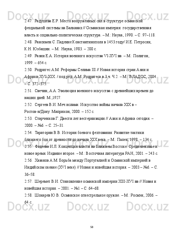 2.47. Радушева Е.Р. Место вооруженных сил в структуре османской 
феодальной системы на Балканах // Османская империя:  государственная 
власть и социально-политическая структура .  –  М.: Наука, 190. –  C . 97 – 118.
2.48. Рансимен С. Падение Константинополя в 1453 году/ И.Е. Петросян, 
К.Н. Юзбашян.  –  М.: Наука, 1983. – 200 с.
2.49. Разин Е.А. История военного искусства VI-XVI вв.  –  М.: Полигон, 
199. – 654 с.
2.50. Родригес А.М. Реформы Селима  III // Новая история стран Азии и 
Африки XVI-XIX. / под ред. А.М. Родригеса в 3 ч. Ч.2.  –  М.: ВЛАДОС, 2004. 
–  С. 372 – 375.
2.51. Свечин, А.А. Эволюция военного искусства с древнейших времен до 
наших дней. М.,1927. 
2.52. Сергеев В.И. Меч ислама: Искусство войны начала XIX в  –  
Ростов-н/Дону: Маприкон, 2000. – 152 с.
2.53. Старченков Г. Двести лет вестернизации // Азия и Африка сегодня. – 
2000.  –  №6. – С. 25–31.
2.54. Тараторин В.В. История боевого фехтования: Развитие тактики 
ближнего боя от древности до начала XIX века.  –  М.: Палек, 198. – 134 с.
2.55. Фадеева И.Л. Концепция власти на Ближнем Востоке. Средневековье и 
новое время. Издание второе.  –  М.: Восточная литература РАН, 2001. – 243 с.
2.56. Хазанов А.М. Борьба между Португалией и Османской империей в 
Индийском океане (XVI веке)  // Новая и новейшая история. – 2003  –  №6. – С.
36–58. 
2.57. Шеремет В.И. Становление османской империи XIII-XVI вв // Новая и 
новейшая история. – 2001.  –  №1  –  С. 64 – 68.
2.58. Шокарев Ю В. Османское огнестрельное оружие. – М.: Росмэн, 2006. – 
64 с. 
58 