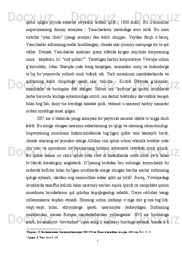qabul   qilgan   piyoda   askarlar   otryadini   tashkil   qildi   (   1000   kishi).   Bu   Usmonlilar
imperiyasining   doimiy   armiyasi   -   Yanicharlarni   yaratishga   asos   soldi.   Bu   nom
turkcha   "yeni   cheri"   (yangi   armiya)   dan   kelib   chiqqan.   Yaydan   farqli   o laroq,ʻ
Yanicharlar sultonning mulki hisoblangan, chunki ular ijtimoiy mavqeiga ko ra qul
ʻ
edilar.   Demak,   Yanicharlar   ajralmas   qismi   sifatida   kirgan   soqchilar   korpusining
nomi - kapikulu, lit. "sud qullari" 1
. Yaratilgan harbiy korporatsiya Yevropa uchun
g ayrioddiy,   lekin   Sharqda   juda   keng   tarqalgan,   ommadan   uzoq   va   hukmdorga	
ʻ
to liq   bo ysunuvchi   yollash   usuli   tufayli   edi.   Turli   musulmon   mamlakatlarida   va
ʻ ʻ
qullarning   kelib   chiqishiga   qarab   ular   turlicha   -   Kichik   Osiyoda   g ulomlar,	
ʻ
mamluklar   va   boshqalar   deb   atalgan.   Sulton   uni   “kofirlar”ga   qarshi   urushlarda
zarba beruvchi kuchga aylantirishga intilib, uni darhol bektoshiy darveshlik tariqati
bilan bog lab, diniy tus berishga harakat qildi, ehtimol u nasroniy harbiy monastir	
ʻ
ordeni modeliga amal qilgan.
XIV asr o rtalarida yangi armiyani ko paytirish zarurati ikkita to siqga duch	
ʻ ʻ ʻ
keldi. Bu asirga olingan nasroniy askarlarining yo qligi va ularning ishonchsizligi.	
ʻ
Imperiyaning   musulmon   hukmronliklarida   tug ilgan   qullar   soni   kamayib   bordi,	
ʻ
chunki ularning xo jayinlari ularga Allohni rozi qilish uchun erkinlik berdilar yoki	
ʻ
cho rilar   va   musulmon   xo jayinlarning   bolalari   avtomatik   ravishda   ozod   qilindi.	
ʻ ʻ
Bu   qullar   sonini   yo   istilo   qilish   yoki   chet   el   hududlarida   sotib   olish   yo li   bilan	
ʻ
to ldirish   kerakligini   anglatardi.   O ljaning   beshdan   biri   sultonga,   keyinchalik   bu	
ʻ ʻ
nisbatda kofirlar bilan bo lgan urushlarda asirga olingan barcha asirlar sultonning	
ʻ
quliga aylanib, ulardan eng munosiblari  askar  qilib qo yildi	
ʻ 2
. Biroq, Yevropadagi
urushlarda tanaffus kelishi bilan nasroniy asirlari oqimi quridi va muqaddas qonun
musulmon   birodarlarini   qul   qilishni   taqiqlaganligi   sababli,   Osiyo   istilolari   yangi
yollanmalarni   taqdim   etmadi.   Shuning   uchun   mutlaqo   o ziga   xos   g oya   tug ildi:	
ʻ ʻ ʻ
vaqti-vaqti   bilan,   ehtiyojlarga   qarab,   nasroniylar   yashaydigan   Sultonning
mulklaridan,   asosan   Bolqon   mamlakatlaridan   yollanganlar.   XVI   asr   boshlariga
kelib, bu amaliyot "devshirme" (qon solig i) majburiy burchiga aylandi, bunda 6-8	
ʻ
1
Шеремет VI Возникновение Османской империи. XIII-XVI вв. Новая и новейшая история. 2001 год. № 1. С. 65.
2
 Градев. Р. Указ. Соч. С. 49.
7