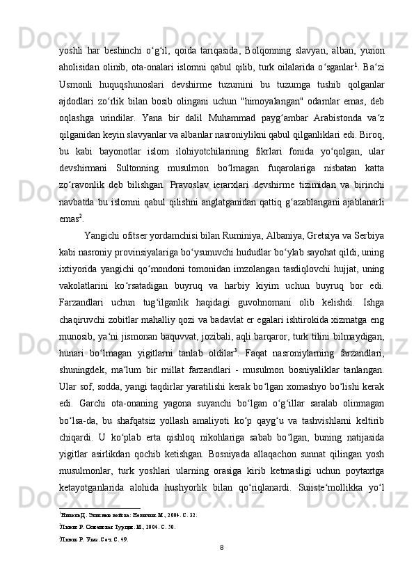 yoshli   har   beshinchi   o g il,   qoida   tariqasida,   Bolqonning   slavyan,   alban,   yunonʻ ʻ
aholisidan   olinib,  ota-onalari   islomni   qabul   qilib,   turk   oilalarida   o sganlar	
ʻ 1
.  Ba zi	ʻ
Usmonli   huquqshunoslari   devshirme   tuzumini   bu   tuzumga   tushib   qolganlar
ajdodlari   zo rlik   bilan   bosib   olingani   uchun   "himoyalangan"   odamlar   emas,   deb	
ʻ
oqlashga   urindilar.   Yana   bir   dalil   Muhammad   payg ambar   Arabistonda   va z	
ʻ ʻ
qilganidan keyin slavyanlar va albanlar nasroniylikni qabul qilganliklari edi. Biroq,
bu   kabi   bayonotlar   islom   ilohiyotchilarining   fikrlari   fonida   yo qolgan,   ular	
ʻ
devshirmani   Sultonning   musulmon   bo lmagan   fuqarolariga   nisbatan   katta	
ʻ
zo ravonlik   deb   bilishgan.   Pravoslav   ierarxlari  	
ʻ devshirme   tizimidan   va   birinchi
navbatda  bu  islomni  qabul  qilishni   anglatganidan  qattiq  g azablangani  ajablanarli	
ʻ
emas 2
.
Yangichi  ofitser yordamchisi bilan Ruminiya, Albaniya, Gretsiya va Serbiya
kabi nasroniy provinsiyalariga bo ysunuvchi hududlar bo ylab sayohat qildi, uning	
ʻ ʻ
ixtiyorida   yangichi   qo mondoni   tomonidan   imzolangan   tasdiqlovchi   hujjat,   uning	
ʻ
vakolatlarini   ko rsatadigan   buyruq   va   harbiy   kiyim   uchun   buyruq   bor   edi.	
ʻ
Farzandlari   uchun   tug ilganlik   haqidagi   guvohnomani   olib   kelishdi.   Ishga	
ʻ
chaqiruvchi zobitlar mahalliy qozi va badavlat еr egalari ishtirokida xizmatga eng
munosib, ya ni jismonan baquvvat, jozibali, aqli barqaror, turk tilini bilmaydigan,	
ʻ
hunari   bo lmagan   yigitlarni   tanlab   oldilar	
ʻ 3
.   Faqat   nasroniylarning   farzandlari,
shuningdek,   ma lum   bir   millat   farzandlari   -   musulmon   bosniyaliklar   tanlangan.	
ʻ
Ular sof, sodda, yangi taqdirlar yaratilishi kerak bo lgan xomashyo bo lishi kerak	
ʻ ʻ
edi.   Garchi   ota-onaning   yagona   suyanchi   bo lgan   o g illar   saralab   olinmagan	
ʻ ʻ ʻ
bo lsa-da,   bu   shafqatsiz   yollash   amaliyoti   ko p   qayg u   va   tashvishlarni   keltirib	
ʻ ʻ ʻ
chiqardi.   U   ko plab   erta   qishloq   nikohlariga   sabab   bo lgan,   buning   natijasida	
ʻ ʻ
yigitlar   asirlikdan   qochib   ketishgan.   Bosniyada   allaqachon   sunnat   qilingan   yosh
musulmonlar,   turk   yoshlari   ularning   orasiga   kirib   ketmasligi   uchun   poytaxtga
ketayotganlarida   alohida   hushyorlik   bilan   qo riqlanardi.   Suiiste mollikka   yo l	
ʻ ʻ ʻ
1
Николь Д. Элитные войска: Новички. М., 2004. С. 32.
2
Льюис Р. Османская Турция. М., 2004. С. 50.
3
Льюис Р. Указ. Соч. С. 49.
8 