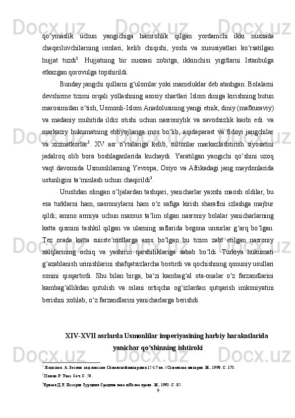 qo ymaslik   uchun   yangichiga   hamrohlik   qilgan   yordamchi   ikki   nusxadaʻ
chaqiriluvchilarning   ismlari,   kelib   chiqishi,   yoshi   va   xususiyatlari   ko rsatilgan	
ʻ
hujjat   tuzdi 1
.   Hujjatning   bir   nusxasi   zobitga,   ikkinchisi   yigitlarni   Istanbulga
еtkazgan qorovulga topshirildi.
Bunday jangchi qullarni g ulomlar yoki mameluklar deb atashgan. Bolalarni	
ʻ
devshirme tizimi orqali yollashning asosiy shartlari Islom diniga kirishning butun
marosimidan o tish, Usmonli-Islom Anadolusining yangi etnik, diniy (mafkuraviy)	
ʻ
va   madaniy   muhitida   ildiz   otishi   uchun   nasroniylik   va   savodsizlik   kasbi   edi.   va
markaziy   hukumatning   ehtiyojlariga   mos   bo lib,   aqidaparast   va   fidoyi   jangchilar	
ʻ
va   xizmatkorlar 2
.   XV   asr   o rtalariga   kelib,   sultonlar   markazlashtirish   siyosatini	
ʻ
jadalroq   olib   bora   boshlaganlarida   kuchaydi.   Yaratilgan   yangichi   qo shini   uzoq	
ʻ
vaqt   davomida   Usmonlilarning  Yevropa,   Osiyo   va   Afrikadagi   jang  maydonlarida
ustunligini ta minlash uchun chaqirildi	
ʻ 3
.
Urushdan olingan o ljalardan tashqari, yanicharlar yaxshi maosh oldilar, bu	
ʻ
esa   turklarni   ham,   nasroniylarni   ham   o z   safiga   kirish   sharafini   izlashga   majbur	
ʻ
qildi;   ammo   armiya   uchun   maxsus   ta lim   olgan   nasroniy   bolalar   yanicharlarning	
ʻ
katta   qismini   tashkil   qilgan   va   ularning   saflarida   begona   unsurlar   g arq   bo lgan.	
ʻ ʻ
Tez   orada   katta   suiiste mollarga   asos   bo lgan   bu   tizim   zabt   etilgan   nasroniy	
ʻ ʻ
xalqlarining   ochiq   va   yashirin   qarshiliklariga   sabab   bo ldi.   Turkiya   hukumati	
ʻ
g azablanish urinishlarini shafqatsizlarcha bostirdi va qochishning qonuniy usullari	
ʻ
sonini   qisqartirdi.   Shu   bilan   birga,   ba zi   kambag al   ota-onalar   o z   farzandlarini	
ʻ ʻ ʻ
kambag allikdan   qutulish   va   oilani   ortiqcha   og izlardan   qutqarish   imkoniyatini	
ʻ ʻ
berishni xohlab, o z farzandlarini yanicharlarga berishdi. 	
ʻ
XIV-XVII asrlarda Usmonlilar imperiyasining harbiy harakatlarida
yanichar qo shinning ishtiroki	
ʻ
1
 Желязков. А. Босния под властью Османской империи в 15-17 вв. / Османская империя. М., 1990. С. 173.
2
 Льюис Р. Указ. Соч. С. 50.
3
Ермеев Д.Е. История Турции в Средние века и Новое время. М., 1992. С. 85.
9 