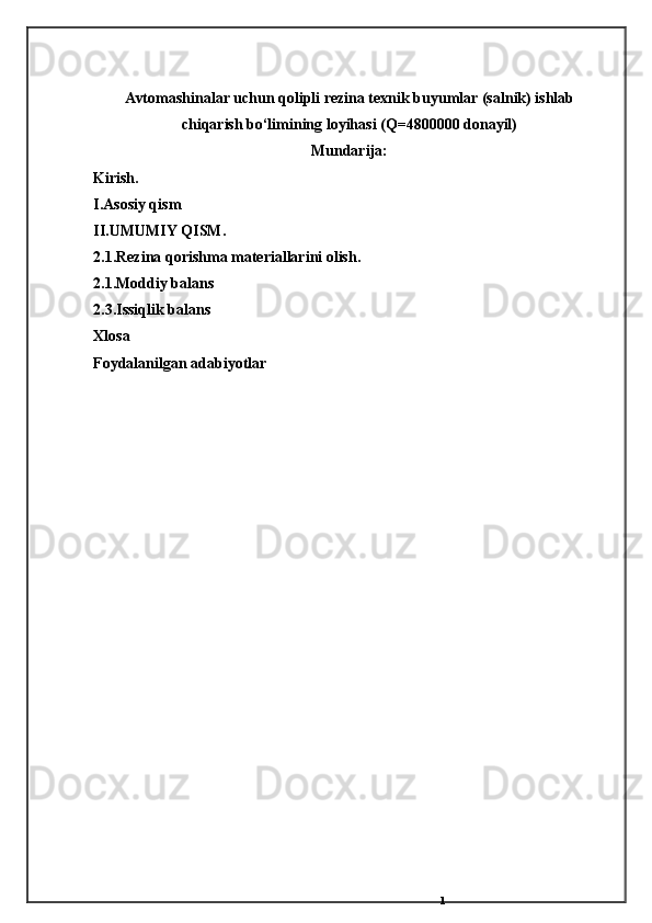 1Avtomаshinаlаr uchun qolipli rezinа texnik buyumlаr (sаlnik) ishlаb
chiqаrish bо‘limining loyihаsi (Q=4800000 donаyil)
Mundarija:
Kirish.
I.Asosiy qism
II. UMUMIY QISM.
2.1.Rezina qorishma materiallarini olish.
2.1.Moddiy balans
2.3.Issiqlik balans
Xlosa 
Foydalanilgan adabiyotlar 