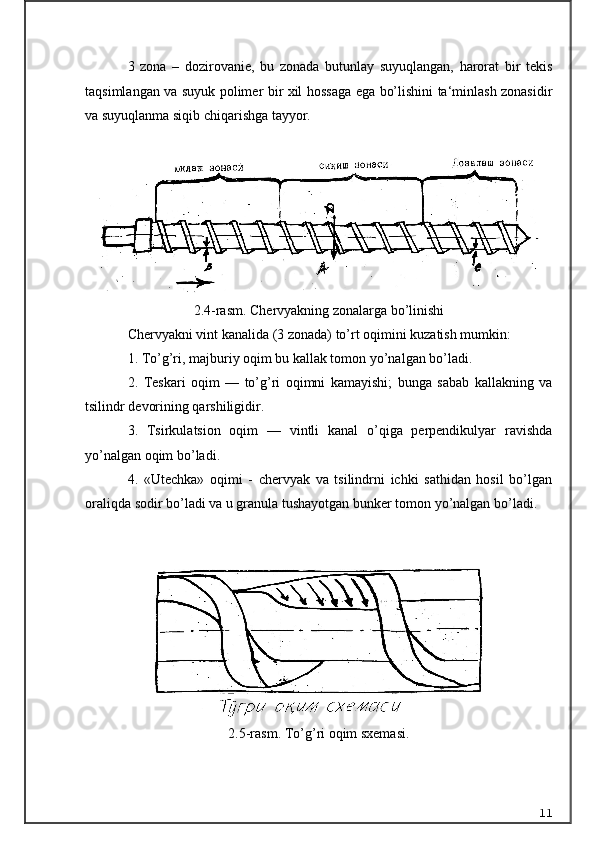 3   zona   –   dozirovanie,   bu   zonada   butunlay   suyuqlangan,   harorat   bir   tekis
taqsimlangan va suyuk polimer bir xil hossaga ega bo’lishini ta‘minlash zonasidir
va suyuqlanma siqib chiqarishga tayyor.
2.4-rasm.  C h ervyakning zonalarga b o’ linishi
Chervyakni vint kanalida (3 zonada) to’rt oqimini kuzatish mumkin:  
1. To’g’ri, majburiy oqim bu kallak tomon yo’nalgan bo’ladi.   
2.   Teskari   oqim   —   to’g’ri   oqimni   kamayishi;   bunga   sabab   kallakning   va
tsilindr devorining qarshiligidir.
3.   Tsirkulatsion   oqim   —   vintli   kanal   o’qiga   perpendikulyar   ravishda
yo’nalgan oqim bo’ladi.
4.   «Utechka»   oqimi   -   chervyak   va   tsilindrni   ichki   sathidan   hosil   bo’lgan
oraliqda sodir bo’ladi va u granula tushayotgan bunker tomon yo’nalgan bo’ladi.
2.5-rasm. To’g’ri oqim sxemasi.
11 