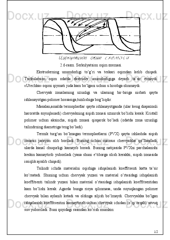 2.6-rasm. Serkulyatsion oqim sxemasi.
Ekstruderning   unumdorligi   to’g’ri   va   teskari   oqimdan   kelib   chiqadi.
Tsirkulatsion   oqim   odatda   ekstruder   unumdorligiga   deyarli   ta‘sir   etmaydi.
«Utechka» oqimi qiymati juda kam bo’lgani uchun u hisobga olinmaydi.
C h ervyak   zonalarning   uzunligi   va   ularning   bir-biriga   nisbati   qayta
ishlanayotgan polimer hossasiga,tuzilishiga bog’liqdir.
Masalan,amalda termoplastlar qayta ishlanayotganda (ular keng diapazonli
haroratda suyuqlanadi) chervyakning siqish zonasi uzunrok bo’lishi kerak. Kristall
polimer   uchun   aksincha,   siqish   zonasi   qisqarok   bo’ladi   (odatda   zona   uzunligi
tsilindrning diametriga teng bo’ladi).
Termik   turg’un   bo’lmagan   termoplastlarni   (PVX)   qayta   ishlashda   siqish
zonasiz   jarayon   olib   boriladi.   Buning   uchun   maxsus   chervyaklar   qo’llaniladi,
ularda   kanal   chuqurligi   kamayib   boradi.   Buning   natijasida   PVXni   parchalanishi
keskin   kamaytirib   yuboriladi   (yana   shuni   e‘tiborga   olish   kerakki,   siqish   zonasida
issiqlik ajralib chiqadi).
Tsilindr   ichida   materialni   oqishiga   ishqalanish   koeffitsenti   katta   ta‘sir
ko’rsatadi.   Shuning   uchun   chervyak   yuzasi   va   material   o’rtasidagi   ishqalanish
koeffitsenti   tsilindr   yuzasi   bilan   material   o’rtasidagi   ishqalanish   koeffitsentidan
kam   bo’lishi   kerak.   Agarda   bunga   rioya   qilinmasa,   unda   suyuqlangan   polimer
chervyak   bilan   aylanib   ketadi   va   oldinga   siljish   bo’lmaydi.   Chervyakka   bo’lgan
ishqalanish  koeffitsentini  kamaytirish  uchun chervyak ichidan (o’qi  orqali)  sovuq
suv yuboriladi. Buni quyidagi rasmdan ko’rish mumkin :
12 