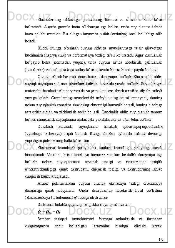 Ekstruderning   ishlashiga   granulaning   formasi   va   o’lchami   katta   ta‘sir
ko’rsatadi.   Agarda   granula   katta   o’lchamga   ega   bo’lsa,   unda   suyuqlanma   ichida
havo qolishi mumkin. Bu olingan buyumda pufak (vzdutiya) hosil bo’lishiga olib
keladi.
Xuddi   shunga   o’xshash   buyum   sifatiga   suyuqlanmaga   ta‘sir   qilayotgan
kuchlanish (napryajenie) va deformatsiya tezligi ta‘sir ko’rsatadi. Agar kuchlanish
ko’payib   ketsa   (normadan   yuqori),   unda   buyum   sirtida   notekislik,   qalinlanish
(utolshenie) va boshqa sifatga salbiy ta‘sir qiluvchi ko’rsatkichlar paydo bo’ladi.
Odatda tsilindr harorati shnek haroratidan yuqori bo’ladi. Shu sababli oldin
suyuqlanayotgan   polimer   plyonkasi   tsilindr   devorida   paydo   bo’ladi.   Suyuqlangan
materialni harakati tsilindr yuzasida va granulani esa shnek atrofida siljishi tufayli
yuzaga   keladi.   Granulaning   suyuqlanishi   tufayli   uning   hajmi   kamayadi,   shuning
uchun suyuqlanish zonasida shnekning chuqurligi kamayib boradi, buning hisobiga
asta-sekin   siqish   va  zichlanish   sodir   bo’ladi.   Qanchalik   oldin  suyuqlanish   tamom
bo’lsa, shunchalik suyuqlanma aralashishi yaxshilanadi va u bir tekis bo’ladi.
Dozalash   zonasida   suyuqlanma   harakati   qovushqoq-oquvchanlik
(vyazkogo   techeniya)   orqali   bo’ladi.   Bunga   shnekni   aylanishi   tsilindr   devoriga
yopishgan polimerning katta ta‘siri bor.
Ekstruziya   texnologik   jarayonlari   konkret   texnologik   jarayonga   qarab
hisoblanadi.   Masalan,   kristallanish   va   buyumni   ma‘lum   kristallik   darajasiga   ega
bo’lishi   uchun   suyuqlanmani   sovutish   tezligi   va   nostatsionar   issiqlik
o’tkazuvchanligiga   qarab   ekstrudatni   chiqarish   tezligi   va   ekstruderning   ishlab
chiqarish hajmi aniqlanadi.
Amorf   polimerlardan   buyum   olishda   ekstruziya   tezligi   orientatsiya
darajasiga   qarab   aniqlanadi.   Unda   ekstrudentda   notekislik   hosil   bo’lishini
(elasticheskaya turbulennost) e‘tiborga olish zarur.
Statsionar holatda quyidagi tenglikka rioya qilish zarur   :
Q
з  = Q
пл  = Q
д
Bundan   tashqari   suyuqlanmani   formaga   aylanishida   va   formadan
chiqayotganda   sodir   bo’ladigan   jarayonlar   hisobga   olinishi   kerak:
14 