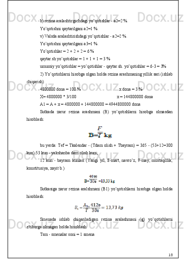 b) rezina aralashtirgichdagi yo’qotishlar - a2=2 %. 
Yo’qotishni qaytarilgani a2=1 %. 
v) Valsda aralashtirishdagi yo’qotishlar - a2=2 %. 
Yo’qotishni qaytarilgani a3=1 %.
Yo’qotishlar = 2 + 2 + 2 = 6 % 
qaytar.sh yo’qotishlar = 1 + 1 + 1 = 3 % 
umumiy yo’qotishlar = yo’qotishlar - qaytar.sh. yo’qotishlar = 6-3 = 3%
2) Yo’qotishlarni hisobga olgan holda rezina arashmaning yillik sari (ishlab
chiqarish)
48 00000 d onа  = 100 %                                   x dona = 3 %
X=  48 00000 * 3/100                                     x = 144800000 dona
A1 = A + x =  48 00000 + 144800000 = 4944800000 dona
Sutkada   zarur   rezina   arashmani   (B)   yo’qotishlarni   hisobga   olmasdan
hisoblash: 
bu yerda: Tef = Tkalendar - (Tdam olish + Tbayram) = 365 - (53+12=300
kun) 53 kun - yakshanba dam olish kuni; 
12   kun   -   bayram   kunlari   (Yangi   yil,   8-mart,   navro’z,   9-may,   mustaqillik,
konstitusiya, xayit b.)
Sutkasiga zarur rezina aralshmani (B1) yo’qotishlarni hisobga olgan holda
hisoblash:
Smenada   ishlab   chiqariladigan   rezina   aralashmani   (g)   yo’qotishlarni
e'tiborga olmagan holda hisoblash: 
Tsm - smenalar soni = 1 smena
18 