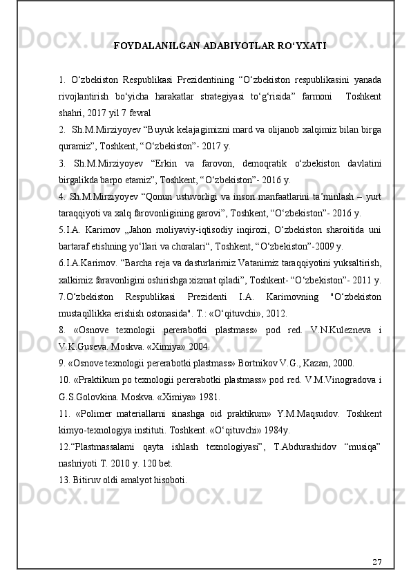 FOYDALANILGAN ADABIYOTLAR RO‘YXATI
1.   O‘zbekiston   Respublikasi   Prezidentining   “O‘zbekiston   respublikasini   yanada
rivojlantirish   bo‘yicha   harakatlar   strategiyasi   to‘g‘risida”   farmoni     Toshkent
shahri, 2017 yil 7 fevral
2.   Sh.M.Mirziyoyev “Buyuk kelajagimizni mard va olijanob xalqimiz bilan birga
quramiz”, Toshkent, “O‘zbekiston”- 2017 y.
3.   Sh.M.Mirziyoyev   “Erkin   va   farovon,   demoqratik   o‘zbekiston   davlatini
birgalikda barpo etamiz”, Toshkent, “O‘zbekiston”- 2016 y.
4.  Sh.M.Mirziyoyev   “Qonun   ustuvorligi   va   inson   manfaatlarini   ta’minlash   –   yurt
taraqqiyoti va xalq farovonligining garovi”, Toshkent, “O‘zbekiston”- 2016 y.
5.I.A.   Karimov   „Jahon   moliyaviy-iqtisodiy   inqirozi,   O‘zbekiston   sharoitida   uni
bartaraf etishning yo‘llari va choralari“, Toshkent, “O‘zbekiston”-2009 y.
6.I.A.Karimov. “Barcha reja va dasturlarimiz Vatanimiz taraqqiyotini yuksaltirish,
xalkimiz faravonligini oshirishga xizmat qiladi”, Toshkent- “O‘zbekiston”- 2011 y.
7.O‘zbekiston   Respublikasi   Prezidenti   I.A.   Karimovning   "O‘zbekiston
mustaqillikka erishish ostonasida". T.:  «O‘qituvchi»,  2012.
8.   «Osnove   texnologii   pererabotki   plastmass»   pod   red.   V.N.Kulezneva   i
V.K.Guseva. Moskva. «Ximiya» 2004.
9. «Osnove texnologii pererabotki plastmass» Bortnikov V.G., Kazan, 2000.
10. «Praktikum po texnologii pererabotki plastmass» pod red. V.M.Vinogradova i
G.S.Golovkina. Moskva. «Ximiya» 1981.
1 1.   «Polimer   materiallarni   sinashga   oid   praktikum»   Y.M.Maqsudov.   Toshkent
kimyo-texnologiya instituti. Toshkent. «O‘qituvchi» 1984y.
12.“Plastmassalami   qayta   ishlash   texnologiyasi”,   T.Abdurashidov   “musiqa”
nashriyoti T. 2010 y. 120 bet.
13.  Bitiruv oldi amalyot hisoboti.
27 