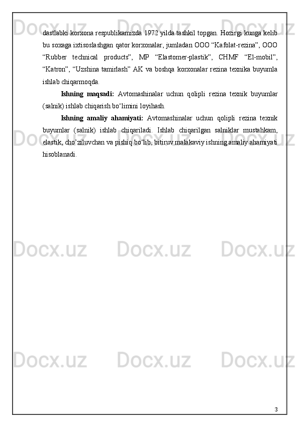 dastlabki korxona respublikamizda 1972 yilda tashkil topgan. Hozirgi kunga kelib
bu soxaga ixtisoslashgan qator korxonalar, jumladan OOO “Kafolat-rezina”, OOO
“Rubber   technical   products”,   MP   “Elastomer-plastik”,   CHMF   “El-mobil”,
“Katron”, “Uzshina  tamirlash”  AK va boshqa  korxonalar  rezina  texnika buyumla
ishlab chiqarmoqda.
Ishning   maqsadi:   Аvtomаshinаlаr   uchun   q olipli   rezin а   texnik   buyuml а r
(s а lnik) ishl а b chiq а rish b о ‘limini loyih а sh .
Ishning   amaliy   ahamiyati:   Аvtomаshinаlаr   uchun   qolipli   rezinа   texnik
buyumlаr   (sаlnik)   ishlab   chiqariladi.   Ishlab   chiqarilgan   salniklar   mustahkam,
elastik, cho’ziluvchan va pishiq bo‘lib, bitiruv malakaviy ishning amaliy ahamiyati
hisoblanadi.
3 