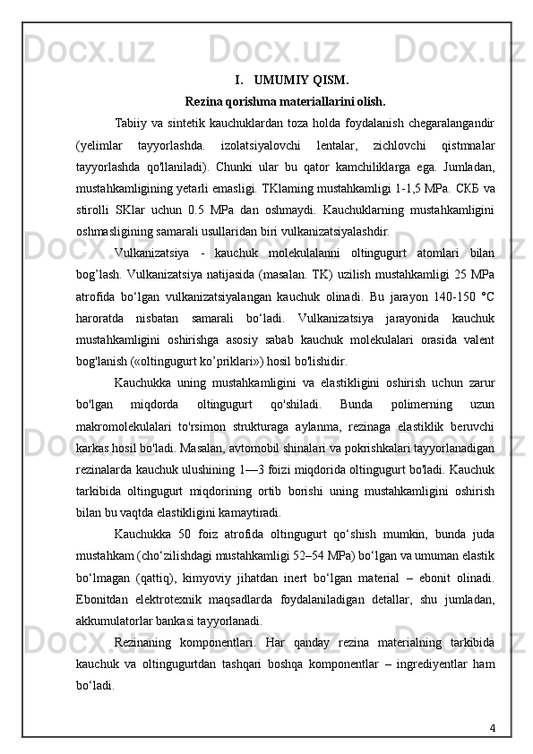 I. UMUMIY QISM.
Rezina qorishma materiallarini olish.
Tabiiy   va  sintetik   kauchuklardan   toza   holda  foydalanish   chegaralangandir
(yelimlar   tayyorlashda.   izolatsiyalovchi   lentalar,   zichlovchi   qistmnalar
tayyorlashda   qo'llaniladi).   Chunki   ular   bu   qator   kamchiliklarga   ega.   Jumladan,
mustahkamligining yetarli emasligi. TKlaming mustahkamligi 1-1,5 MPa.  СКБ  va
stirolli   SKlar   uchun   0.5   MPa   dan   oshmaydi.   Kauchuklarning   mustahkamligini
oshmasligining samarali usullaridan biri vulkanizatsiyalashdir.
Vulkanizats iya   -   kauchuk   molekulalanni   oltingugurt   atomlari   bilan
bog’lash.   Vulkanizatsiya   natijasida   (masalan.   TK)  uzilish   mustahkamligi   25  MPa
atrofida   bo‘lgan   vulkanizatsiyalangan   kau chuk   olinadi.   Bu   jarayon   140-150   °C
haroratda   nisbatan   samarali   bo‘ladi.   Vulkanizatsiya   jarayonida   kauchuk
mustahkamligini   oshirishga   asosiy   sabab   kauchuk   molekulalari   orasida   valent
bog'lanish («oltingugurt ko’priklari») hosil bo'lishidir.
Kauchukka   uning   mustahkamligini   va   elastikligini   oshirish   uchun   zarur
bo'lgan   miqdorda   oltingugurt   qo'shiladi.   Bunda   polimerning   uzun
makromolekulalari   to'rsimon   strukturaga   aylanma,   rezinaga   elastiklik   beruvchi
karkas hosil bo'ladi. Masalan, avtomobil shinalari va pokrishkalari tayyorlanadigan
rezinalarda kau chuk ulushining 1—3 foizi miqdorida oltingugurt bo'ladi. Kauchuk
tarkibida   oltingugurt   miqdorining   ortib   borishi   uning   mustahkamligini   oshirish
bilan bu vaqtda elastikligini kamaytiradi.
Kauchukka   50   foiz   atrofida   oltingugurt   qo‘shish   mumkin,   bunda   juda
mustahkam (cho‘zilishdagi mustahkamligi 52–54 MPa) bo‘lgan va umuman elastik
bo‘lmagan   (qattiq),   kimyoviy   jihatdan   inert   bo‘lgan   material   –   ebonit   olinadi.
Ebonitdan   elektrotexnik   maqsadlarda   foydalaniladigan   detallar,   shu   jumladan,
akkumulatorlar bankasi tayyorlanadi.
Rezinaning   komponentlari.   Har   qanday   rezina   materialning   tarkibida
kauchuk   va   oltingugurtdan   tashqari   boshqa   komponentlar   –   ingrediyentlar   ham
bo‘ladi.
4 