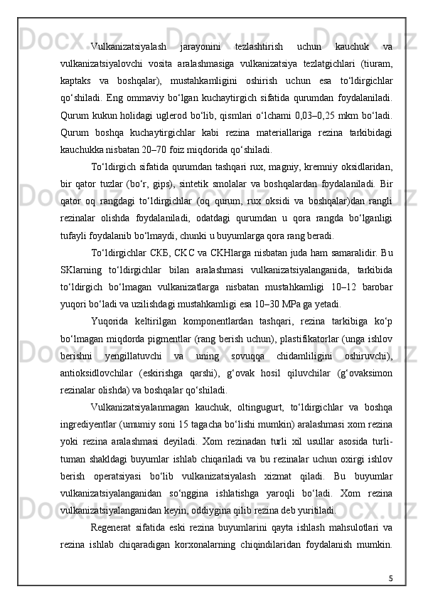 Vulkanizatsiyalash   jarayonini   tezlashtirish   uchun   kauchuk   va
vulkanizatsiyalovchi   vosita   aralashmasiga   vulkanizatsiya   tezlatgichlari   (tiuram,
kaptaks   va   boshqalar),   mustahkamligini   oshirish   uchun   esa   to‘ldirgichlar
qo‘shiladi.   Eng   ommaviy   bo‘lgan   kuchaytirgich   sifatida   qurumdan   foydalaniladi.
Qurum  kukun holidagi  uglerod bo‘lib, qismlari o‘lchami 0,03–0,25 mkm bo‘ladi.
Qurum   boshqa   kuchaytirgichlar   kabi   rezina   materiallariga   rezina   tarkibidagi
kauchukka nisbatan 20–70 foiz miqdorida qo‘shiladi.
To‘ldirgich sifatida qurumdan tashqari rux, magniy, kremniy oksidlaridan,
bir   qator   tuzlar   (bo‘r,   gips),   sintetik   smolalar   va   boshqalardan   foydalaniladi.   Bir
qator   oq   rangdagi   to‘ldirgichlar   (oq   qurum,   rux   oksidi   va   boshqalar)dan   rangli
rezinalar   olishda   foydalaniladi,   odatdagi   qurumdan   u   qora   rangda   bo‘lganligi
tufayli foydalanib bo‘lmaydi, chunki u buyumlarga qora rang beradi.
To‘ldirgichlar   СКБ , CKC va CKHlarga nisbatan juda ham samaralidir. Bu
SKlarning   to‘ldirgichlar   bilan   aralashmasi   vulkanizatsiyalanganida,   tarkibida
to‘ldirgich   bo‘lmagan   vulkanizatlarga   nisbatan   mustahkamligi   10–12   barobar
yuqori bo‘ladi va uzilishdagi mustahkamligi esa 10–30 MPa ga yetadi.
Yuqorida   keltirilgan   komponentlardan   tashqari,   rezina   tarkibiga   ko‘p
bo‘lmagan miqdorda pigmentlar (rang berish uchun), plastifikatorlar  (unga ishlov
berishni   yengillatuvchi   va   uning   sovuqqa   chidamliligini   oshiruvchi),
antioksidlovchilar   (eskirishga   qarshi),   g‘ovak   hosil   qiluvchilar   (g‘ovaksimon
rezinalar olishda) va boshqalar qo‘shiladi.
Vulkanizatsiyalanmagan   kauchuk,   oltingugurt,   to‘ldirgichlar   va   boshqa
ingrediyentlar (umumiy soni 15 tagacha bo‘lishi mumkin) aralashmasi xom rezina
yoki   rezina   aralashmasi   deyiladi.   Xom   rezinadan   turli   xil   usullar   asosida   turli-
tuman   shakldagi   buyumlar   ishlab   chiqariladi   va   bu   rezinalar   uchun   oxirgi   ishlov
berish   operatsiyasi   bo‘lib   vulkanizatsiyalash   xizmat   qiladi.   Bu   buyumlar
vulkanizatsiyalanganidan   so‘nggina   ishlatishga   yaroqli   bo‘ladi.   Xom   rezina
vulkanizatsiyalanganidan keyin, oddiygina qilib rezina deb yuritiladi.
Regenerat   sifatida   eski   rezina   buyumlarini   qayta   ishlash   mahsulotlari   va
rezina   ishlab   chiqaradigan   korxonalarning   chiqindilaridan   foydalanish   mumkin.
5 