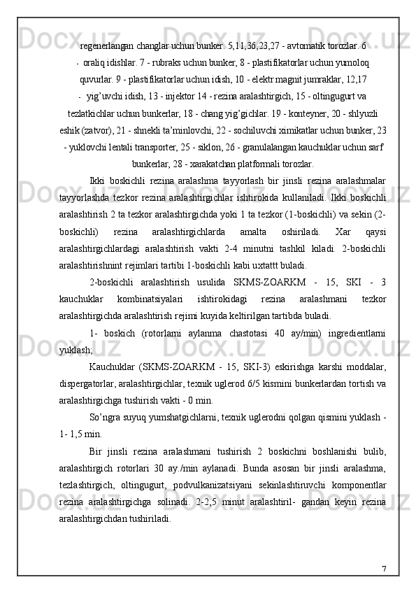 regenerlangan changlar uchun bunker.  5,11,36,23,27 - avtomatik torozlar. 6
- oraliq idishlar. 7 - rubraks uchun bunker, 8 - plastifikatorlar uchun yumoloq
quvurlar. 9 - plastifikatorlar uchun idish, 10 - elektr magnit jumraklar, 12,17
- yig’uvchi idish, 13 - injektor 14 - rezina aralashtirgich, 15 - oltingugurt va
tezlatkichlar uchun bunkerlar, 18 - chang yig’gichlar. 19 - konteyner, 20 - shlyuzli
eshik (zatvor), 21 - shnekli ta’minlovchi, 22 - sochiluvchi ximikatlar uchun bunker, 23
- yuklovchi lentali transporter, 25 - siklon, 26 - granulalangan kauchuklar uchun sarf
bunkerlar, 28 - xarakatchan platformali torozlar.
Ikki   boskichli   rezina   aralashma   tayyorlash   bir   jinsli   rezina   aralashmalar
tayyorlashda   tezkor   rezina   aralashtirgichlar   ishtirokida   kullaniladi.   Ikki   boskichli
aralashtirish 2 ta tezkor aralashtirgichda yoki 1 ta tezkor (1-boskichli) va sekin (2-
boskichli)   rezina   aralashtirgichlarda   amalta   oshiriladi.   Xar   qaysi
aralashtirgichlardagi   aralashtirish   vakti   2-4   minutni   tashkil   kiladi.   2-boskichli
aralashtirishnint rejimlari tartibi 1-boskichli kabi u xt attt buladi.
2-boskichli   aralashtirish   usulida   SKMS-ZOARKM   -   15,   SKI   -   3
kauchuklar   kombinatsiyalari   ishtirokidagi   rezina   aralashmani   tezkor
aralashtirgichda aralashtirish rejimi kuyida keltirilgan tartibda buladi.
1-   boskich   (rotorlarni   aylanma   chastotasi   40   ay/min)   ingredientlarni
yuklash;
Kauchuklar   (SKMS-ZOARKM   -   15,   SKI-3)   eskirishga   karshi   moddalar,
dispergatorlar, aralashtirgichlar, texnik uglerod 6/5 kismini bunkerlardan tortish va
aralashtirgichga tushirish vakti - 0 min.
So’ngra suyuq yumshatgichlarni, texnik uglerodni qolgan qismini yuklash -
1- 1,5 min.
Bir   jinsli   rezina   aralashmani   tushirish   2   boskichni   boshlanishi   bulib,
aralashtirgich   rotorlari   30   ay./min   aylanadi.   Bunda   asosan   bir   jinsli   aralashma,
tezlashtirgich,   oltingugurt,   podvulkanizatsiyani   sekinlashtiruvchi   komponentlar
rezina   aralashtirgichga   solinadi.   2-2,5   minut   aralashtiril-   gandan   keyin   rezina
aralashtirgichdan tushiriladi.
7 