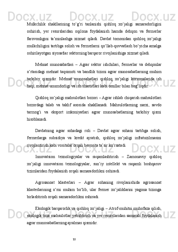 10Mulkchilik   shakllarining   to‘g‘ri   tanlanishi   qishloq   xo‘jaligi   samaradorligini
oshirish,   yer   resurslaridan   oqilona   foydalanish   hamda   dehqon   va   fermerlar
farovonligini   ta’minlashga   xizmat   qiladi.   Davlat   tomonidan   qishloq   xo‘jaligi
mulkchiligini tartibga solish va fermerlarni qo‘llab-quvvatlash bo‘yicha amalga
oshirilayotgan siyosatlar sektorning barqaror rivojlanishiga xizmat qiladi.
Mehnat   munosabatlari   –   Agrar   sektor   ishchilari,   fermerlar   va   dehqonlar
o‘rtasidagi   mehnat   taqsimoti   va  bandlik  tizimi   agrar  munosabatlarning   muhim
tarkibiy   qismidir.   Mehnat   munosabatlari   qishloq   xo‘jaligi   korxonalarida   ish
haqi, mehnat unumdorligi va ish sharoitlari kabi omillar bilan bog‘liqdir.
Qishloq xo‘jaligi mahsulotlari bozori  – Agrar ishlab chiqarish mahsulotlari
bozordagi   talab   va   taklif   asosida   shakllanadi.   Mahsulotlarning   narxi,   savdo
tarmog‘i   va   eksport   imkoniyatlari   agrar   munosabatlarning   tarkibiy   qismi
hisoblanadi.
Davlatning   agrar   sohadagi   roli   –   Davlat   agrar   sohani   tartibga   solish,
fermerlarga   subsidiya   va   kredit   ajratish,   qishloq   xo‘jaligi   infratuzilmasini
rivojlantirish kabi vositalar orqali bevosita ta’sir ko‘rsatadi.
Innovatsion   texnologiyalar   va   raqamlashtirish   –   Zamonaviy   qishloq
xo‘jaligi   innovatsion   texnologiyalar,   sun’iy   intellekt   va   raqamli   boshqaruv
tizimlaridan foydalanish orqali samaradorlikni oshiradi.
Agrosanoat   klasterlari   –   Agrar   sohaning   rivojlanishida   agrosanoat
klasterlarining   o‘rni   muhim   bo‘lib,   ular   fermer   xo‘jaliklarini   yagona   tizimga
birlashtirish orqali samaradorlikni oshiradi.
Ekologik barqarorlik va qishloq xo‘jaligi  – Atrof-muhitni muhofaza qilish,
ekologik toza mahsulotlar yetishtirish va yer resurslaridan samarali foydalanish
agrar munosabatlarning ajralmas qismidir. 