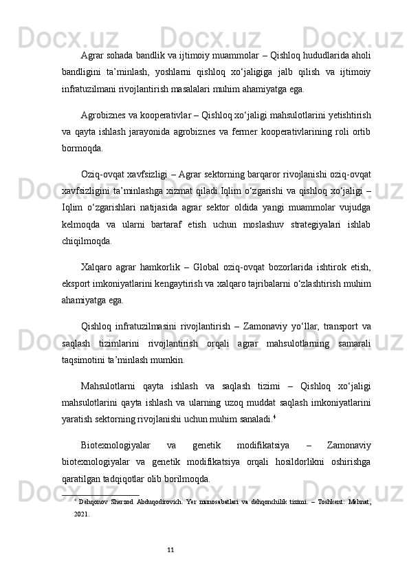 11Agrar sohada bandlik va ijtimoiy muammolar  – Qishloq hududlarida aholi
bandligini   ta’minlash,   yoshlarni   qishloq   xo‘jaligiga   jalb   qilish   va   ijtimoiy
infratuzilmani rivojlantirish masalalari muhim ahamiyatga ega.
Agrobiznes va kooperativlar  – Qishloq xo‘jaligi mahsulotlarini yetishtirish
va   qayta   ishlash   jarayonida   agrobiznes   va   fermer   kooperativlarining   roli   ortib
bormoqda.
Oziq-ovqat xavfsizligi   – Agrar sektorning barqaror rivojlanishi oziq-ovqat
xavfsizligini ta’minlashga xizmat  qiladi. Iqlim  o‘zgarishi  va qishloq xo‘jaligi   –
Iqlim   o‘zgarishlari   natijasida   agrar   sektor   oldida   yangi   muammolar   vujudga
kelmoqda   va   ularni   bartaraf   etish   uchun   moslashuv   strategiyalari   ishlab
chiqilmoqda.
Xalqaro   agrar   hamkorlik   –   Global   oziq-ovqat   bozorlarida   ishtirok   etish,
eksport imkoniyatlarini kengaytirish va xalqaro tajribalarni o‘zlashtirish muhim
ahamiyatga ega.
Qishloq   infratuzilmasini   rivojlantirish   –   Zamonaviy   yo‘llar,   transport   va
saqlash   tizimlarini   rivojlantirish   orqali   agrar   mahsulotlarning   samarali
taqsimotini ta’minlash mumkin.
Mahsulotlarni   qayta   ishlash   va   saqlash   tizimi   –   Qishloq   xo‘jaligi
mahsulotlarini   qayta   ishlash   va   ularning   uzoq   muddat   saqlash   imkoniyatlarini
yaratish sektorning rivojlanishi uchun muhim sanaladi. 4
Biotexnologiyalar   va   genetik   modifikatsiya   –   Zamonaviy
biotexnologiyalar   va   genetik   modifikatsiya   orqali   hosildorlikni   oshirishga
qaratilgan tadqiqotlar olib borilmoqda.
4
  Dehqonov   Sherzod   Abduqodirovich.   Yer   munosabatlari   va   dehqonchilik   tizimi.   –   Toshkent:   Mehnat,
2021. 