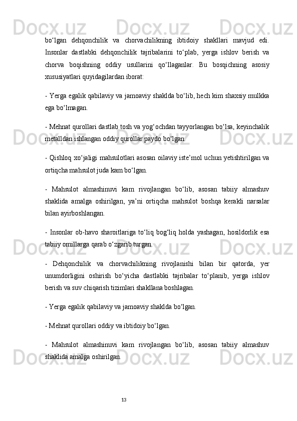 13bo‘lgan   dehqonchilik   va   chorvachilikning   ibtidoiy   shakllari   mavjud   edi.
Insonlar   dastlabki   dehqonchilik   tajribalarini   to‘plab,   yerga   ishlov   berish   va
chorva   boqishning   oddiy   usullarini   qo‘llaganlar.   Bu   bosqichning   asosiy
xususiyatlari quyidagilardan iborat:
- Yerga egalik qabilaviy va jamoaviy shaklda bo‘lib, hech kim shaxsiy mulkka
ega bo‘lmagan.
- Mehnat qurollari dastlab tosh va yog‘ochdan tayyorlangan bo‘lsa, keyinchalik
metalldan ishlangan oddiy qurollar paydo bo‘lgan.
- Qishloq xo‘jaligi mahsulotlari asosan oilaviy iste’mol uchun yetishtirilgan va
ortiqcha mahsulot juda kam bo‘lgan.
-   Mahsulot   almashinuvi   kam   rivojlangan   bo‘lib,   asosan   tabiiy   almashuv
shaklida   amalga   oshirilgan,   ya’ni   ortiqcha   mahsulot   boshqa   kerakli   narsalar
bilan ayirboshlangan.
-   Insonlar   ob-havo   sharoitlariga   to‘liq   bog‘liq   holda   yashagan,   hosildorlik   esa
tabiiy omillarga qarab o‘zgarib turgan.
-   Dehqonchilik   va   chorvachilikning   rivojlanishi   bilan   bir   qatorda,   yer
unumdorligini   oshirish   bo‘yicha   dastlabki   tajribalar   to‘planib,   yerga   ishlov
berish va suv chiqarish tizimlari shakllana boshlagan.
- Yerga egalik qabilaviy va jamoaviy shaklda bo‘lgan.
- Mehnat qurollari oddiy va ibtidoiy bo‘lgan.
-   Mahsulot   almashinuvi   kam   rivojlangan   bo‘lib,   asosan   tabiiy   almashuv
shaklida amalga oshirilgan. 