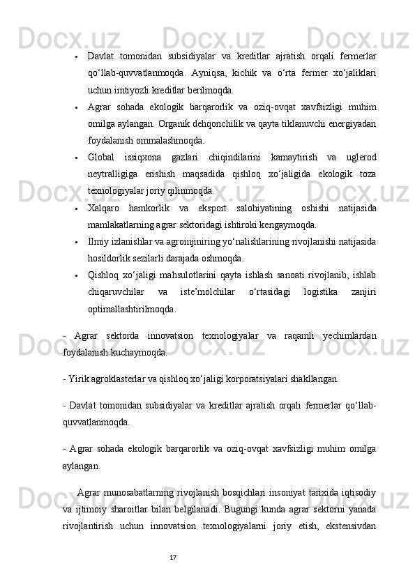17 Davlat   tomonidan   subsidiyalar   va   kreditlar   ajratish   orqali   fermerlar
qo‘llab-quvvatlanmoqda.   Ayniqsa,   kichik   va   o‘rta   fermer   xo‘jaliklari
uchun imtiyozli kreditlar berilmoqda.
 Agrar   sohada   ekologik   barqarorlik   va   oziq-ovqat   xavfsizligi   muhim
omilga aylangan. Organik dehqonchilik va qayta tiklanuvchi energiyadan
foydalanish ommalashmoqda.
 Global   issiqxona   gazlari   chiqindilarini   kamaytirish   va   uglerod
neytralligiga   erishish   maqsadida   qishloq   xo‘jaligida   ekologik   toza
texnologiyalar joriy qilinmoqda.
 Xalqaro   hamkorlik   va   eksport   salohiyatining   oshishi   natijasida
mamlakatlarning agrar sektoridagi ishtiroki kengaymoqda.
 Ilmiy izlanishlar va agroinjiniring yo‘nalishlarining rivojlanishi natijasida
hosildorlik sezilarli darajada oshmoqda.
 Qishloq   xo‘jaligi   mahsulotlarini   qayta   ishlash   sanoati   rivojlanib,   ishlab
chiqaruvchilar   va   iste’molchilar   o‘rtasidagi   logistika   zanjiri
optimallashtirilmoqda.
-   Agrar   sektorda   innovatsion   texnologiyalar   va   raqamli   yechimlardan
foydalanish kuchaymoqda.
- Yirik agroklasterlar va qishloq xo‘jaligi korporatsiyalari shakllangan.
-   Davlat   tomonidan   subsidiyalar   va   kreditlar   ajratish   orqali   fermerlar   qo‘llab-
quvvatlanmoqda.
-   Agrar   sohada   ekologik   barqarorlik   va   oziq-ovqat   xavfsizligi   muhim   omilga
aylangan.
Agrar   munosabatlarning   rivojlanish   bosqichlari   insoniyat   tarixida   iqtisodiy
va   ijtimoiy   sharoitlar   bilan   belgilanadi.   Bugungi   kunda   agrar   sektorni   yanada
rivojlantirish   uchun   innovatsion   texnologiyalarni   joriy   etish,   ekstensivdan 