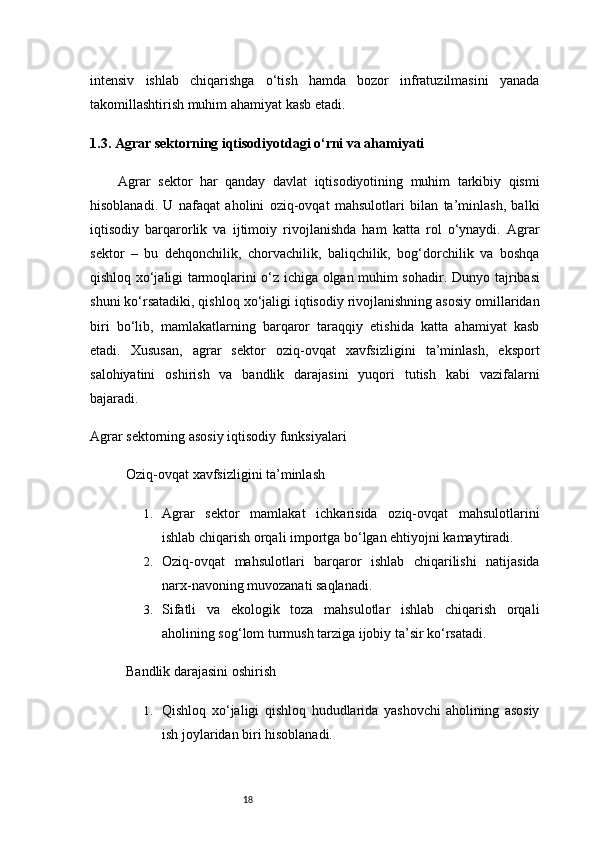 18intensiv   ishlab   chiqarishga   o‘tish   hamda   bozor   infratuzilmasini   yanada
takomillashtirish muhim ahamiyat kasb etadi.
1.3. Agrar sektorning iqtisodiyotdagi o‘rni va ahamiyati
Agrar   sektor   har   qanday   davlat   iqtisodiyotining   muhim   tarkibiy   qismi
hisoblanadi.   U   nafaqat   aholini   oziq-ovqat   mahsulotlari   bilan   ta’minlash,   balki
iqtisodiy   barqarorlik   va   ijtimoiy   rivojlanishda   ham   katta   rol   o‘ynaydi.   Agrar
sektor   –   bu   dehqonchilik,   chorvachilik,   baliqchilik,   bog‘dorchilik   va   boshqa
qishloq xo‘jaligi tarmoqlarini o‘z ichiga olgan muhim sohadir.   Dunyo tajribasi
shuni ko‘rsatadiki, qishloq xo‘jaligi iqtisodiy rivojlanishning asosiy omillaridan
biri   bo‘lib,   mamlakatlarning   barqaror   taraqqiy   etishida   katta   ahamiyat   kasb
etadi.   Xususan,   agrar   sektor   oziq-ovqat   xavfsizligini   ta’minlash,   eksport
salohiyatini   oshirish   va   bandlik   darajasini   yuqori   tutish   kabi   vazifalarni
bajaradi.
Agrar sektorning asosiy iqtisodiy funksiyalari
Oziq-ovqat xavfsizligini ta’minlash
1. Agrar   sektor   mamlakat   ichkarisida   oziq-ovqat   mahsulotlarini
ishlab chiqarish orqali importga bo‘lgan ehtiyojni kamaytiradi.
2. Oziq-ovqat   mahsulotlari   barqaror   ishlab   chiqarilishi   natijasida
narx-navoning muvozanati saqlanadi.
3. Sifatli   va   ekologik   toza   mahsulotlar   ishlab   chiqarish   orqali
aholining sog‘lom turmush tarziga ijobiy ta’sir ko‘rsatadi.
Bandlik darajasini oshirish
1. Qishloq   xo‘jaligi   qishloq   hududlarida   yashovchi   aholining   asosiy
ish joylaridan biri hisoblanadi. 