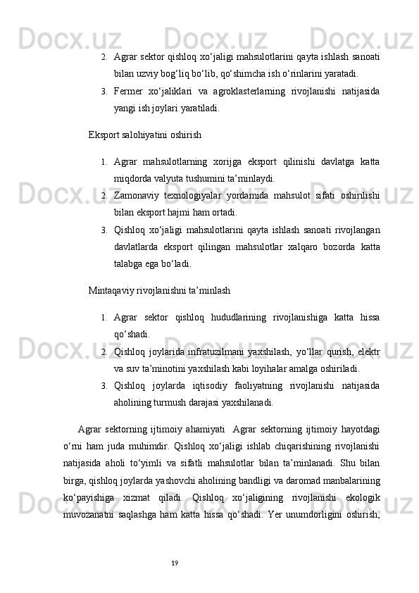 192. Agrar sektor qishloq xo‘jaligi mahsulotlarini qayta ishlash sanoati
bilan uzviy bog‘liq bo‘lib, qo‘shimcha ish o‘rinlarini yaratadi.
3. Fermer   xo‘jaliklari   va   agroklasterlarning   rivojlanishi   natijasida
yangi ish joylari yaratiladi.
Eksport salohiyatini oshirish
1. Agrar   mahsulotlarning   xorijga   eksport   qilinishi   davlatga   katta
miqdorda valyuta tushumini ta’minlaydi.
2. Zamonaviy   texnologiyalar   yordamida   mahsulot   sifati   oshirilishi
bilan eksport hajmi ham ortadi.
3. Qishloq   xo‘jaligi   mahsulotlarini   qayta   ishlash   sanoati   rivojlangan
davlatlarda   eksport   qilingan   mahsulotlar   xalqaro   bozorda   katta
talabga ega bo‘ladi.
Mintaqaviy rivojlanishni ta’minlash
1. Agrar   sektor   qishloq   hududlarining   rivojlanishiga   katta   hissa
qo‘shadi.
2. Qishloq   joylarida   infratuzilmani   yaxshilash,   yo‘llar   qurish,   elektr
va suv ta’minotini yaxshilash kabi loyihalar amalga oshiriladi.
3. Qishloq   joylarda   iqtisodiy   faoliyatning   rivojlanishi   natijasida
aholining turmush darajasi yaxshilanadi.
Agrar   sektorning   ijtimoiy   ahamiyati     Agrar   sektorning   ijtimoiy   hayotdagi
o‘rni   ham   juda   muhimdir.   Qishloq   xo‘jaligi   ishlab   chiqarishining   rivojlanishi
natijasida   aholi   to‘yimli   va   sifatli   mahsulotlar   bilan   ta’minlanadi.   Shu   bilan
birga, qishloq joylarda yashovchi aholining bandligi va daromad manbalarining
ko‘payishiga   xizmat   qiladi.   Qishloq   xo‘jaligining   rivojlanishi   ekologik
muvozanatni   saqlashga   ham   katta   hissa   qo‘shadi.   Yer   unumdorligini   oshirish, 