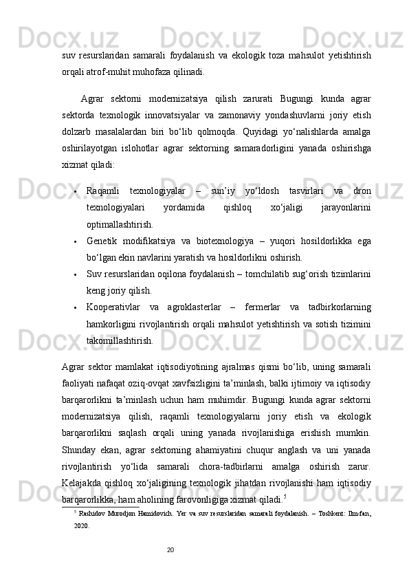 20suv   resurslaridan   samarali   foydalanish   va   ekologik   toza   mahsulot   yetishtirish
orqali atrof-muhit muhofaza qilinadi.
Agrar   sektorni   modernizatsiya   qilish   zarurati   Bugungi   kunda   agrar
sektorda   texnologik   innovatsiyalar   va   zamonaviy   yondashuvlarni   joriy   etish
dolzarb   masalalardan   biri   bo‘lib   qolmoqda.   Quyidagi   yo‘nalishlarda   amalga
oshirilayotgan   islohotlar   agrar   sektorning   samaradorligini   yanada   oshirishga
xizmat qiladi:
 Raqamli   texnologiyalar   –   sun’iy   yo‘ldosh   tasvirlari   va   dron
texnologiyalari   yordamida   qishloq   xo‘jaligi   jarayonlarini
optimallashtirish.
 Genetik   modifikatsiya   va   biotexnologiya   –   yuqori   hosildorlikka   ega
bo‘lgan ekin navlarini yaratish va hosildorlikni oshirish.
 Suv resurslaridan oqilona foydalanish   – tomchilatib sug‘orish tizimlarini
keng joriy qilish.
 Kooperativlar   va   agroklasterlar   –   fermerlar   va   tadbirkorlarning
hamkorligini  rivojlantirish orqali  mahsulot  yetishtirish va sotish tizimini
takomillashtirish.
Agrar   sektor   mamlakat   iqtisodiyotining   ajralmas   qismi   bo‘lib,   uning   samarali
faoliyati nafaqat oziq-ovqat xavfsizligini ta’minlash, balki ijtimoiy va iqtisodiy
barqarorlikni   ta’minlash   uchun   ham   muhimdir.   Bugungi   kunda   agrar   sektorni
modernizatsiya   qilish,   raqamli   texnologiyalarni   joriy   etish   va   ekologik
barqarorlikni   saqlash   orqali   uning   yanada   rivojlanishiga   erishish   mumkin.
Shunday   ekan,   agrar   sektorning   ahamiyatini   chuqur   anglash   va   uni   yanada
rivojlantirish   yo‘lida   samarali   chora-tadbirlarni   amalga   oshirish   zarur.
Kelajakda   qishloq   xo‘jaligining   texnologik   jihatdan   rivojlanishi   ham   iqtisodiy
barqarorlikka, ham aholining farovonligiga xizmat qiladi. 5
5
  Rashidov   Murodjon   Hamidovich.   Yer   va   suv   resurslaridan   samarali   foydalanish.   –   Toshkent:   Ilm-fan,
2020. 
