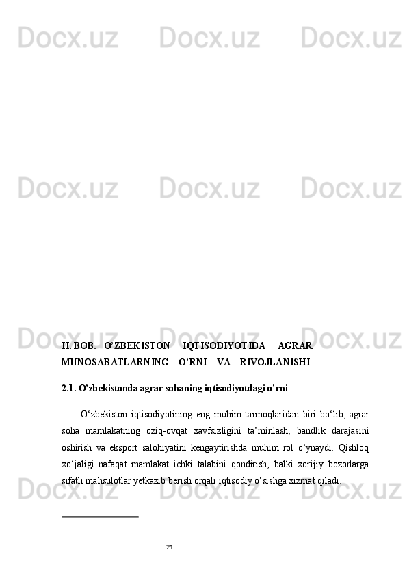 21II .  BOB.     O’ZBEKISTON       IQTISODIYOTIDA       AGRAR 
MUNOSABATLARNING      O’RNI      VA      RIVOJLANISHI
2.1. O’zbekistonda agrar sohaning iqtisodiyotdagi o’rni
O‘zbekiston   iqtisodiyotining   eng   muhim   tarmoqlaridan   biri   bo‘lib,   agrar
soha   mamlakatning   oziq-ovqat   xavfsizligini   ta’minlash,   bandlik   darajasini
oshirish   va   eksport   salohiyatini   kengaytirishda   muhim   rol   o‘ynaydi.   Qishloq
xo‘jaligi   nafaqat   mamlakat   ichki   talabini   qondirish,   balki   xorijiy   bozorlarga
sifatli mahsulotlar yetkazib berish orqali iqtisodiy o‘sishga xizmat qiladi. 