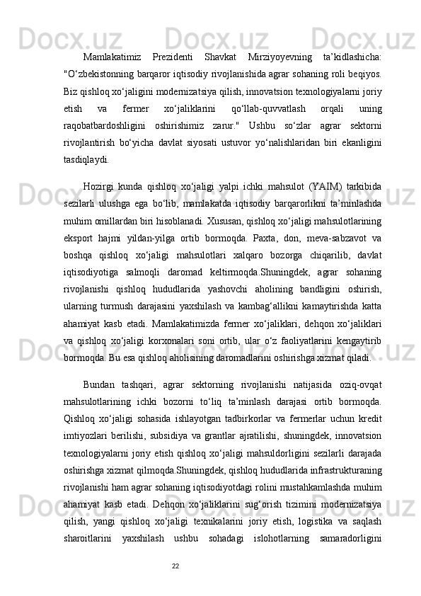 22Mamlakatimiz   Prezidenti   Shavkat   Mirziyoyevning   ta’kidlashicha:
"O‘zbekistonning barqaror iqtisodiy rivojlanishida agrar sohaning roli beqiyos.
Biz qishloq xo‘jaligini modernizatsiya qilish, innovatsion texnologiyalarni joriy
etish   va   fermer   xo‘jaliklarini   qo‘llab-quvvatlash   orqali   uning
raqobatbardoshligini   oshirishimiz   zarur."   Ushbu   so‘zlar   agrar   sektorni
rivojlantirish   bo‘yicha   davlat   siyosati   ustuvor   yo‘nalishlaridan   biri   ekanligini
tasdiqlaydi.
Hozirgi   kunda   qishloq   xo‘jaligi   yalpi   ichki   mahsulot   (YAIM)   tarkibida
sezilarli   ulushga   ega   bo‘lib,   mamlakatda   iqtisodiy   barqarorlikni   ta’minlashda
muhim omillardan biri hisoblanadi. Xususan, qishloq xo‘jaligi mahsulotlarining
eksport   hajmi   yildan-yilga   ortib   bormoqda.   Paxta,   don,   meva-sabzavot   va
boshqa   qishloq   xo‘jaligi   mahsulotlari   xalqaro   bozorga   chiqarilib,   davlat
iqtisodiyotiga   salmoqli   daromad   keltirmoqda.Shuningdek,   agrar   sohaning
rivojlanishi   qishloq   hududlarida   yashovchi   aholining   bandligini   oshirish,
ularning   turmush   darajasini   yaxshilash   va   kambag‘allikni   kamaytirishda   katta
ahamiyat   kasb   etadi.   Mamlakatimizda   fermer   xo‘jaliklari,   dehqon   xo‘jaliklari
va   qishloq   xo‘jaligi   korxonalari   soni   ortib,   ular   o‘z   faoliyatlarini   kengaytirib
bormoqda. Bu esa qishloq aholisining daromadlarini oshirishga xizmat qiladi.
Bundan   tashqari,   agrar   sektorning   rivojlanishi   natijasida   oziq-ovqat
mahsulotlarining   ichki   bozorni   to‘liq   ta’minlash   darajasi   ortib   bormoqda.
Qishloq   xo‘jaligi   sohasida   ishlayotgan   tadbirkorlar   va   fermerlar   uchun   kredit
imtiyozlari   berilishi,   subsidiya   va   grantlar   ajratilishi,   shuningdek,   innovatsion
texnologiyalarni   joriy   etish   qishloq   xo‘jaligi   mahsuldorligini   sezilarli   darajada
oshirishga xizmat qilmoqda.Shuningdek, qishloq hududlarida infrastrukturaning
rivojlanishi ham agrar sohaning iqtisodiyotdagi rolini mustahkamlashda muhim
ahamiyat   kasb   etadi.   Dehqon   xo‘jaliklarini   sug‘orish   tizimini   modernizatsiya
qilish,   yangi   qishloq   xo‘jaligi   texnikalarini   joriy   etish,   logistika   va   saqlash
sharoitlarini   yaxshilash   ushbu   sohadagi   islohotlarning   samaradorligini 