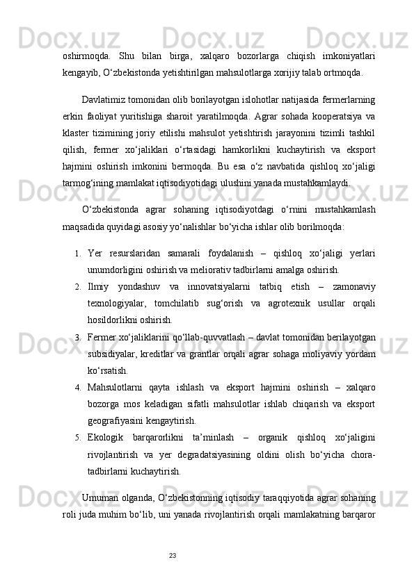 23oshirmoqda.   Shu   bilan   birga,   xalqaro   bozorlarga   chiqish   imkoniyatlari
kengayib, O‘zbekistonda yetishtirilgan mahsulotlarga xorijiy talab ortmoqda.
Davlatimiz tomonidan olib borilayotgan islohotlar natijasida fermerlarning
erkin   faoliyat   yuritishiga   sharoit   yaratilmoqda.   Agrar   sohada   kooperatsiya   va
klaster   tizimining   joriy   etilishi   mahsulot   yetishtirish   jarayonini   tizimli   tashkil
qilish,   fermer   xo‘jaliklari   o‘rtasidagi   hamkorlikni   kuchaytirish   va   eksport
hajmini   oshirish   imkonini   bermoqda.   Bu   esa   o‘z   navbatida   qishloq   xo‘jaligi
tarmog‘ining mamlakat iqtisodiyotidagi ulushini yanada mustahkamlaydi.
O‘zbekistonda   agrar   sohaning   iqtisodiyotdagi   o‘rnini   mustahkamlash
maqsadida quyidagi asosiy yo‘nalishlar bo‘yicha ishlar olib borilmoqda:
1. Yer   resurslaridan   samarali   foydalanish   –   qishloq   xo‘jaligi   yerlari
unumdorligini oshirish va meliorativ tadbirlarni amalga oshirish.
2. Ilmiy   yondashuv   va   innovatsiyalarni   tatbiq   etish   –   zamonaviy
texnologiyalar,   tomchilatib   sug‘orish   va   agrotexnik   usullar   orqali
hosildorlikni oshirish.
3. Fermer xo‘jaliklarini qo‘llab-quvvatlash  – davlat tomonidan berilayotgan
subsidiyalar, kreditlar  va grantlar orqali agrar sohaga  moliyaviy yordam
ko‘rsatish.
4. Mahsulotlarni   qayta   ishlash   va   eksport   hajmini   oshirish   –   xalqaro
bozorga   mos   keladigan   sifatli   mahsulotlar   ishlab   chiqarish   va   eksport
geografiyasini kengaytirish.
5. Ekologik   barqarorlikni   ta’minlash   –   organik   qishloq   xo‘jaligini
rivojlantirish   va   yer   degradatsiyasining   oldini   olish   bo‘yicha   chora-
tadbirlarni kuchaytirish.
Umuman olganda, O‘zbekistonning iqtisodiy taraqqiyotida agrar sohaning
roli juda muhim bo‘lib, uni yanada rivojlantirish orqali mamlakatning barqaror 
