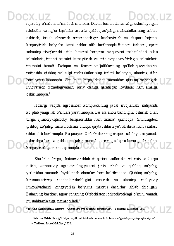 24iqtisodiy o‘sishini ta’minlash mumkin. Davlat tomonidan amalga oshirilayotgan
islohotlar va ilg‘or tajribalar  asosida  qishloq xo‘jaligi  mahsulotlarining sifatini
oshirish,   ishlab   chiqarish   samaradorligini   kuchaytirish   va   eksport   hajmini
kengaytirish   bo‘yicha   izchil   ishlar   olib   borilmoqda.Bundan   tashqari,   agrar
sohaning   rivojlanishi   ichki   bozorni   barqaror   oziq-ovqat   mahsulotlari   bilan
ta’minlash,   import   hajmini   kamaytirish   va   oziq-ovqat   xavfsizligini   ta’minlash
imkonini   beradi.   Dehqon   va   fermer   xo‘jaliklarining   qo‘llab-quvvatlanishi
natijasida   qishloq   xo‘jaligi   mahsulotlarining   turlari   ko‘payib,   ularning   sifati
ham   yaxshilanmoqda.   Shu   bilan   birga,   davlat   tomonidan   qishloq   xo‘jaligida
innovatsion   texnologiyalarni   joriy   etishga   qaratilgan   loyihalar   ham   amalga
oshirilmoqda. 6
Hozirgi   vaqtda   agrosanoat   kompleksining   jadal   rivojlanishi   natijasida
ko‘plab yangi ish o‘rinlari yaratilmoqda. Bu esa aholi bandligini oshirish bilan
birga,   ijtimoiy-iqtisodiy   barqarorlikka   ham   xizmat   qilmoqda.   Shuningdek,
qishloq xo‘jaligi mahsulotlarini chuqur qayta ishlash yo‘nalishida ham sezilarli
ishlar olib borilmoqda. Bu jarayon O‘zbekistonning eksport salohiyatini yanada
oshirishga hamda qishloq xo‘jaligi mahsulotlarining xalqaro bozorga chiqishini
kengaytirishga xizmat qilmoqda.
Shu   bilan   birga,   ekstensiv   ishlab   chiqarish   usullaridan   intensiv   usullarga
o‘tish,   zamonaviy   agrotexnologiyalarni   joriy   qilish   va   qishloq   xo‘jaligi
yerlaridan   samarali   foydalanish   choralari   ham   ko‘rilmoqda.   Qishloq   xo‘jaligi
korxonalarining   raqobatbardoshligini   oshirish   va   ularning   moliyaviy
imkoniyatlarini   kengaytirish   bo‘yicha   maxsus   dasturlar   ishlab   chiqilgan.
Bularning barchasi  agrar sohaning O‘zbekiston iqtisodiyotidagi  o‘rnini yanada
mustahkamlashga xizmat qiladi. 7
6
 10.Aziz Karimovich Davronov – "Agrobiznes va ekologik barqarorlik". – Toshkent: Ekotsentr, 2021.
7
  Rahmon Xabibulla o‘g‘li Xayitov, Akmal Abdurahmonovich Sultonov  –  "Qishloq xo‘jaligi iqtisodiyoti" . 
– Toshkent: Iqtisod-Moliya, 2018. 