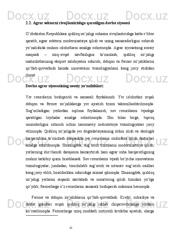 252.2. Agrar sektorni rivojlantirishga qaratilgan davlat siyosati
O‘zbekiston Respublikasi qishloq xo‘jaligi sohasini rivojlantirishga katta e’tibor
qaratib, agrar  sektorni   modernizatsiya   qilish  va  uning samaradorligini   oshirish
yo‘nalishida   muhim   islohotlarni   amalga   oshirmoqda.   Agrar   siyosatning   asosiy
maqsadi   –   oziq-ovqat   xavfsizligini   ta’minlash,   qishloq   xo‘jaligi
mahsulotlarining   eksport   salohiyatini   oshirish,   dehqon   va   fermer   xo‘jaliklarini
qo‘llab-quvvatlash   hamda   innovatsion   texnologiyalarni   keng   joriy   etishdan
iborat.
Davlat agrar siyosatining asosiy yo‘nalishlari:
Yer   resurslarini   boshqarish   va   samarali   foydalanish:   Yer   islohotlari   orqali
dehqon   va   fermer   xo‘jaliklariga   yer   ajratish   tizimi   takomillashtirilmoqda.
Sug‘oriladigan   yerlardan   oqilona   foydalanish,   suv   resurslarini   tejashga
qaratilgan   loyihalar   amalga   oshirilmoqda.   Shu   bilan   birga,   tuproq
unumdorligini   oshirish   uchun   zamonaviy   melioratsiya   texnologiyalari   joriy
etilmoqda.  Qishloq   xo‘jaligida  yer   degradatsiyasining   oldini   olish   va   ekologik
barqarorlikni   ta’minlash   maqsadida   yer   resurslarini   muhofaza   qilish   dasturlari
amalga   oshirilmoqda.   Shuningdek,   sug‘orish   tizimlarini   modernizatsiya   qilish,
yerlarning   sho‘rlanish   darajasini   kamaytirish   ham   agrar   soha   barqarorligining
muhim tarkibiy qismi hisoblanadi. Suv resurslarini tejash bo‘yicha innovatsion
texnologiyalar,   jumladan,   tomchilatib   sug‘orish   va   intensiv   sug‘orish   usullari
keng joriy etilib, hosildorlikni oshirishga xizmat qilmoqda. Shuningdek, qishloq
xo‘jaligi   yerlarini   raqamli   xaritalash   va   monitoring   qilish   tizimlari   yo‘lga
qo‘yilib, fermerlarga o‘z resurslarini samarali boshqarish imkonini bermoqda.
Fermer   va   dehqon   xo‘jaliklarini   qo‘llab-quvvatlash:   Kredit,   subsidiya   va
davlat   grantlari   orqali   qishloq   xo‘jaligi   ishlab   chiqaruvchilariga   yordam
ko‘rsatilmoqda.   Fermerlarga   uzoq   muddatli   imtiyozli   kreditlar   ajratish,   ularga 