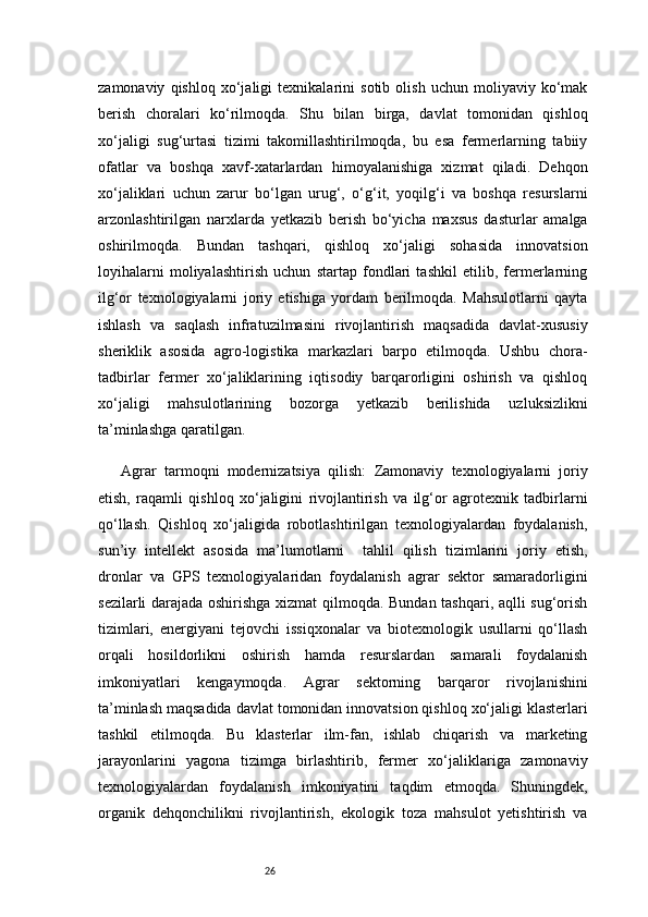26zamonaviy   qishloq   xo‘jaligi   texnikalarini   sotib   olish   uchun   moliyaviy   ko‘mak
berish   choralari   ko‘rilmoqda.   Shu   bilan   birga,   davlat   tomonidan   qishloq
xo‘jaligi   sug‘urtasi   tizimi   takomillashtirilmoqda,   bu   esa   fermerlarning   tabiiy
ofatlar   va   boshqa   xavf-xatarlardan   himoyalanishiga   xizmat   qiladi.   Dehqon
xo‘jaliklari   uchun   zarur   bo‘lgan   urug‘,   o‘g‘it,   yoqilg‘i   va   boshqa   resurslarni
arzonlashtirilgan   narxlarda   yetkazib   berish   bo‘yicha   maxsus   dasturlar   amalga
oshirilmoqda.   Bundan   tashqari,   qishloq   xo‘jaligi   sohasida   innovatsion
loyihalarni   moliyalashtirish   uchun   startap   fondlari   tashkil   etilib,   fermerlarning
ilg‘or   texnologiyalarni   joriy   etishiga   yordam   berilmoqda.   Mahsulotlarni   qayta
ishlash   va   saqlash   infratuzilmasini   rivojlantirish   maqsadida   davlat-xususiy
sheriklik   asosida   agro-logistika   markazlari   barpo   etilmoqda.   Ushbu   chora-
tadbirlar   fermer   xo‘jaliklarining   iqtisodiy   barqarorligini   oshirish   va   qishloq
xo‘jaligi   mahsulotlarining   bozorga   yetkazib   berilishida   uzluksizlikni
ta’minlashga qaratilgan.
Agrar   tarmoqni   modernizatsiya   qilish:   Zamonaviy   texnologiyalarni   joriy
etish,   raqamli   qishloq   xo‘jaligini   rivojlantirish   va   ilg‘or   agrotexnik   tadbirlarni
qo‘llash.   Qishloq   xo‘jaligida   robotlashtirilgan   texnologiyalardan   foydalanish,
sun’iy   intellekt   asosida   ma’lumotlarni     tahlil   qilish   tizimlarini   joriy   etish,
dronlar   va   GPS   texnologiyalaridan   foydalanish   agrar   sektor   samaradorligini
sezilarli darajada oshirishga xizmat qilmoqda. Bundan tashqari, aqlli sug‘orish
tizimlari,   energiyani   tejovchi   issiqxonalar   va   biotexnologik   usullarni   qo‘llash
orqali   hosildorlikni   oshirish   hamda   resurslardan   samarali   foydalanish
imkoniyatlari   kengaymoqda.   Agrar   sektorning   barqaror   rivojlanishini
ta’minlash maqsadida davlat tomonidan innovatsion qishloq xo‘jaligi klasterlari
tashkil   etilmoqda.   Bu   klasterlar   ilm-fan,   ishlab   chiqarish   va   marketing
jarayonlarini   yagona   tizimga   birlashtirib,   fermer   xo‘jaliklariga   zamonaviy
texnologiyalardan   foydalanish   imkoniyatini   taqdim   etmoqda.   Shuningdek,
organik   dehqonchilikni   rivojlantirish,   ekologik   toza   mahsulot   yetishtirish   va 