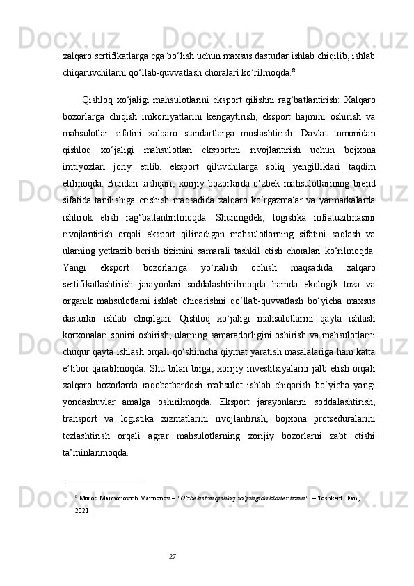 27xalqaro sertifikatlarga ega bo‘lish uchun maxsus dasturlar ishlab chiqilib, ishlab
chiqaruvchilarni qo‘llab-quvvatlash choralari ko‘rilmoqda. 8
Qishloq   xo‘jaligi   mahsulotlarini   eksport   qilishni   rag‘batlantirish:   Xalqaro
bozorlarga   chiqish   imkoniyatlarini   kengaytirish,   eksport   hajmini   oshirish   va
mahsulotlar   sifatini   xalqaro   standartlarga   moslashtirish.   Davlat   tomonidan
qishloq   xo‘jaligi   mahsulotlari   eksportini   rivojlantirish   uchun   bojxona
imtiyozlari   joriy   etilib,   eksport   qiluvchilarga   soliq   yengilliklari   taqdim
etilmoqda.   Bundan   tashqari,   xorijiy   bozorlarda   o‘zbek   mahsulotlarining   brend
sifatida   tanilishiga   erishish   maqsadida   xalqaro   ko‘rgazmalar   va   yarmarkalarda
ishtirok   etish   rag‘batlantirilmoqda.   Shuningdek,   logistika   infratuzilmasini
rivojlantirish   orqali   eksport   qilinadigan   mahsulotlarning   sifatini   saqlash   va
ularning   yetkazib   berish   tizimini   samarali   tashkil   etish   choralari   ko‘rilmoqda.
Yangi   eksport   bozorlariga   yo‘nalish   ochish   maqsadida   xalqaro
sertifikatlashtirish   jarayonlari   soddalashtirilmoqda   hamda   ekologik   toza   va
organik   mahsulotlarni   ishlab   chiqarishni   qo‘llab-quvvatlash   bo‘yicha   maxsus
dasturlar   ishlab   chiqilgan.   Qishloq   xo‘jaligi   mahsulotlarini   qayta   ishlash
korxonalari  sonini  oshirish,  ularning samaradorligini  oshirish  va mahsulotlarni
chuqur qayta ishlash orqali qo‘shimcha qiymat yaratish masalalariga ham katta
e’tibor   qaratilmoqda.   Shu   bilan   birga,   xorijiy   investitsiyalarni   jalb   etish   orqali
xalqaro   bozorlarda   raqobatbardosh   mahsulot   ishlab   chiqarish   bo‘yicha   yangi
yondashuvlar   amalga   oshirilmoqda.   Eksport   jarayonlarini   soddalashtirish,
transport   va   logistika   xizmatlarini   rivojlantirish,   bojxona   protseduralarini
tezlashtirish   orqali   agrar   mahsulotlarning   xorijiy   bozorlarni   zabt   etishi
ta’minlanmoqda.
8
  Murod Mannonovich Mannonov  –  "O‘zbekiston qishloq xo‘jaligida klaster tizimi" . – Toshkent: Fan, 
2021. 