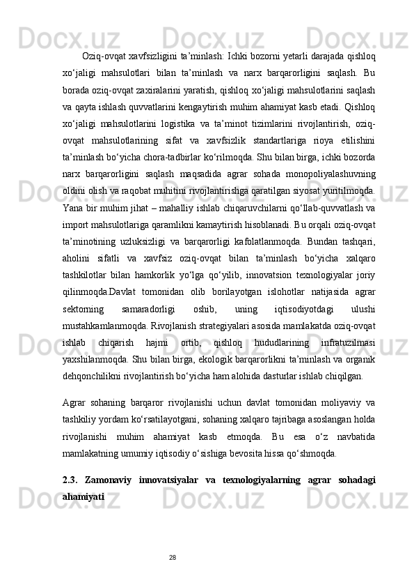 28Oziq-ovqat xavfsizligini ta’minlash:   Ichki bozorni yetarli darajada qishloq
xo‘jaligi   mahsulotlari   bilan   ta’minlash   va   narx   barqarorligini   saqlash.   Bu
borada oziq-ovqat zaxiralarini yaratish, qishloq xo‘jaligi mahsulotlarini saqlash
va qayta ishlash quvvatlarini kengaytirish muhim ahamiyat kasb etadi. Qishloq
xo‘jaligi   mahsulotlarini   logistika   va   ta’minot   tizimlarini   rivojlantirish,   oziq-
ovqat   mahsulotlarining   sifat   va   xavfsizlik   standartlariga   rioya   etilishini
ta’minlash bo‘yicha chora-tadbirlar ko‘rilmoqda. Shu bilan birga, ichki bozorda
narx   barqarorligini   saqlash   maqsadida   agrar   sohada   monopoliyalashuvning
oldini olish va raqobat muhitini rivojlantirishga qaratilgan siyosat yuritilmoqda.
Yana bir muhim jihat – mahalliy ishlab chiqaruvchilarni qo‘llab-quvvatlash va
import mahsulotlariga qaramlikni kamaytirish hisoblanadi. Bu orqali oziq-ovqat
ta’minotining   uzluksizligi   va   barqarorligi   kafolatlanmoqda.   Bundan   tashqari,
aholini   sifatli   va   xavfsiz   oziq-ovqat   bilan   ta’minlash   bo‘yicha   xalqaro
tashkilotlar   bilan   hamkorlik   yo‘lga   qo‘yilib,   innovatsion   texnologiyalar   joriy
qilinmoqda.Davlat   tomonidan   olib   borilayotgan   islohotlar   natijasida   agrar
sektorning   samaradorligi   oshib,   uning   iqtisodiyotdagi   ulushi
mustahkamlanmoqda. Rivojlanish strategiyalari asosida mamlakatda oziq-ovqat
ishlab   chiqarish   hajmi   ortib,   qishloq   hududlarining   infratuzilmasi
yaxshilanmoqda. Shu bilan birga, ekologik barqarorlikni ta’minlash va organik
dehqonchilikni rivojlantirish bo‘yicha ham alohida dasturlar ishlab chiqilgan.
Agrar   sohaning   barqaror   rivojlanishi   uchun   davlat   tomonidan   moliyaviy   va
tashkiliy yordam ko‘rsatilayotgani, sohaning xalqaro tajribaga asoslangan holda
rivojlanishi   muhim   ahamiyat   kasb   etmoqda.   Bu   esa   o‘z   navbatida
mamlakatning umumiy iqtisodiy o‘sishiga bevosita hissa qo‘shmoqda.
2.3.   Zamonaviy   innovatsiyalar   va   texnologiyalarning   agrar   sohadagi
ahamiyati
