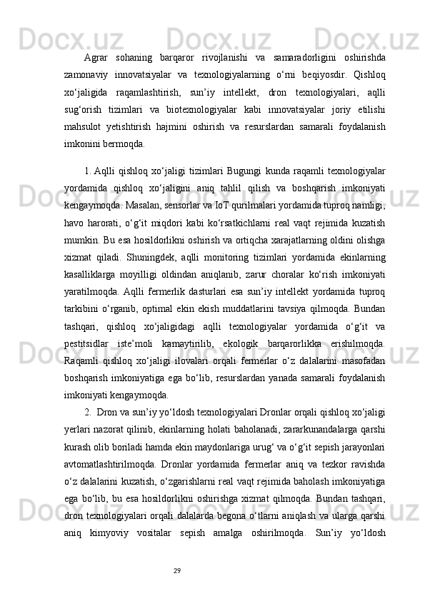 29Agrar   sohaning   barqaror   rivojlanishi   va   samaradorligini   oshirishda
zamonaviy   innovatsiyalar   va   texnologiyalarning   o‘rni   beqiyosdir.   Qishloq
xo‘jaligida   raqamlashtirish,   sun’iy   intellekt,   dron   texnologiyalari,   aqlli
sug‘orish   tizimlari   va   biotexnologiyalar   kabi   innovatsiyalar   joriy   etilishi
mahsulot   yetishtirish   hajmini   oshirish   va   resurslardan   samarali   foydalanish
imkonini bermoqda.
1.  Aqlli   qishloq   xo‘jaligi   tizimlari   Bugungi   kunda   raqamli   texnologiyalar
yordamida   qishloq   xo‘jaligini   aniq   tahlil   qilish   va   boshqarish   imkoniyati
kengaymoqda. Masalan, sensorlar va IoT qurilmalari yordamida tuproq namligi,
havo   harorati,   o‘g‘it   miqdori   kabi   ko‘rsatkichlarni   real   vaqt   rejimida   kuzatish
mumkin. Bu esa hosildorlikni oshirish va ortiqcha xarajatlarning oldini olishga
xizmat   qiladi.   Shuningdek,   aqlli   monitoring   tizimlari   yordamida   ekinlarning
kasalliklarga   moyilligi   oldindan   aniqlanib,   zarur   choralar   ko‘rish   imkoniyati
yaratilmoqda.   Aqlli   fermerlik   dasturlari   esa   sun’iy   intellekt   yordamida   tuproq
tarkibini   o‘rganib,   optimal   ekin   ekish   muddatlarini   tavsiya   qilmoqda.   Bundan
tashqari,   qishloq   xo‘jaligidagi   aqlli   texnologiyalar   yordamida   o‘g‘it   va
pestitsidlar   iste’moli   kamaytirilib,   ekologik   barqarorlikka   erishilmoqda.
Raqamli   qishloq   xo‘jaligi   ilovalari   orqali   fermerlar   o‘z   dalalarini   masofadan
boshqarish   imkoniyatiga   ega   bo‘lib,   resurslardan   yanada   samarali   foydalanish
imkoniyati kengaymoqda.
2.   Dron va sun’iy yo‘ldosh texnologiyalari  Dronlar orqali qishloq xo‘jaligi
yerlari  nazorat qilinib, ekinlarning holati  baholanadi, zararkunandalarga qarshi
kurash olib boriladi hamda ekin maydonlariga urug‘ va o‘g‘it sepish jarayonlari
avtomatlashtirilmoqda.   Dronlar   yordamida   fermerlar   aniq   va   tezkor   ravishda
o‘z dalalarini kuzatish, o‘zgarishlarni real vaqt rejimida baholash imkoniyatiga
ega   bo‘lib,   bu   esa   hosildorlikni   oshirishga   xizmat   qilmoqda.   Bundan   tashqari,
dron  texnologiyalari  orqali  dalalarda  begona  o‘tlarni  aniqlash  va  ularga qarshi
aniq   kimyoviy   vositalar   sepish   amalga   oshirilmoqda.   Sun’iy   yo‘ldosh 