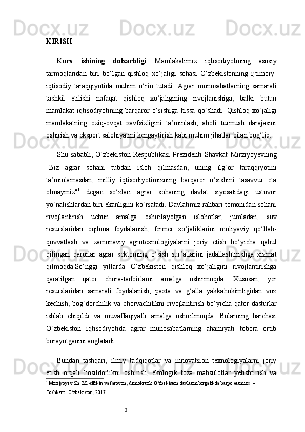 3KIRISH
Kurs   ishining   dolzarbligi   Mamlakatimiz   iqtisodiyotining   asosiy
tarmoqlaridan   biri   bo‘lgan   qishloq   xo‘jaligi   sohasi   O‘zbekistonning   ijtimoiy-
iqtisodiy   taraqqiyotida   muhim   o‘rin   tutadi.   Agrar   munosabatlarning   samarali
tashkil   etilishi   nafaqat   qishloq   xo‘jaligining   rivojlanishiga,   balki   butun
mamlakat   iqtisodiyotining   barqaror   o‘sishiga   hissa   qo‘shadi.   Qishloq   xo‘jaligi
mamlakatning   oziq-ovqat   xavfsizligini   ta’minlash,   aholi   turmush   darajasini
oshirish va eksport salohiyatini kengaytirish kabi muhim jihatlar bilan bog‘liq.
Shu   sababli,   O‘zbekiston   Respublikasi   Prezidenti   Shavkat   Mirziyoyevning
"Biz   agrar   sohani   tubdan   isloh   qilmasdan,   uning   ilg‘or   taraqqiyotini
ta’minlamasdan,   milliy   iqtisodiyotimizning   barqaror   o‘sishini   tasavvur   eta
olmaymiz" 1
  degan   so‘zlari   agrar   sohaning   davlat   siyosatidagi   ustuvor
yo‘nalishlardan biri ekanligini ko‘rsatadi. Davlatimiz rahbari tomonidan sohani
rivojlantirish   uchun   amalga   oshirilayotgan   islohotlar,   jumladan,   suv
resurslaridan   oqilona   foydalanish,   fermer   xo‘jaliklarini   moliyaviy   qo‘llab-
quvvatlash   va   zamonaviy   agrotexnologiyalarni   joriy   etish   bo‘yicha   qabul
qilingan   qarorlar   agrar   sektorning   o‘sish   sur’atlarini   jadallashtirishga   xizmat
qilmoqda.So‘nggi   yillarda   O‘zbekiston   qishloq   xo‘jaligini   rivojlantirishga
qaratilgan   qator   chora-tadbirlarni   amalga   oshirmoqda.   Xususan,   yer
resurslaridan   samarali   foydalanish,   paxta   va   g‘alla   yakkahokimligidan   voz
kechish,  bog‘dorchilik va chorvachilikni  rivojlantirish  bo‘yicha  qator  dasturlar
ishlab   chiqildi   va   muvaffaqiyatli   amalga   oshirilmoqda.   Bularning   barchasi
O‘zbekiston   iqtisodiyotida   agrar   munosabatlarning   ahamiyati   tobora   ortib
borayotganini anglatadi.
Bundan   tashqari,   ilmiy   tadqiqotlar   va   innovatsion   texnologiyalarni   joriy
etish   orqali   hosildorlikni   oshirish,   ekologik   toza   mahsulotlar   yetishtirish   va
1
 Mirziyoyev Sh. M. «Erkin va farovon, demokratik O‘zbekiston davlatini birgalikda barpo etamiz». – 
Toshkent: O‘zbekiston, 2017. 