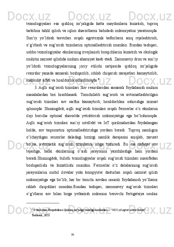 30texnologiyalari   esa   qishloq   xo‘jaligida   katta   maydonlarni   kuzatish,   tuproq
tarkibini   tahlil   qilish   va   iqlim   sharoitlarini   baholash   imkoniyatini   yaratmoqda.
Sun’iy   yo‘ldosh   tasvirlari   orqali   agrotexnik   tadbirlarni   aniq   rejalashtirish,
o‘g‘itlash   va   sug‘orish   tizimlarini   optimallashtirish   mumkin.   Bundan   tashqari,
ushbu texnologiyalar ekinlarning rivojlanish bosqichlarini kuzatish va ekologik
muhitni nazorat qilishda muhim ahamiyat kasb etadi.   Zamonaviy dron va sun’iy
yo‘ldosh   texnologiyalarining   joriy   etilishi   natijasida   qishloq   xo‘jaligida
resurslar  yanada  samarali  boshqarilib,  ishlab  chiqarish  xarajatlari  kamaytirilib,
mahsulot sifati va hosildorlik oshirilmoqda. 9
3.  Aqlli sug‘orish tizimlari   Suv resurslaridan samarali foydalanish muhim
masalalardan   biri   hisoblanadi.   Tomchilatib   sug‘orish   va   avtomatlashtirilgan
sug‘orish   tizimlari   suv   sarfini   kamaytirib,   hosildorlikni   oshirishga   xizmat
qilmoqda.   Shuningdek,   aqlli   sug‘orish   tizimlari   orqali   fermerlar   o‘z   ekinlarini
iloji   boricha   optimal   sharoitda   yetishtirish   imkoniyatiga   ega   bo‘lishmoqda.
Aqlli   sug‘orish   tizimlari   sun’iy   intellekt   va   IoT   qurilmalaridan   foydalangan
holda,   suv   taqsimotini   optimallashtirishga   yordam   beradi.   Tuproq   namligini
o‘lchaydigan   sensorlar   daladagi   hozirgi   namlik   darajasini   aniqlab,   zarurat
bo‘lsa,   avtomatik   sug‘orish   tizimlarini   ishga   tushiradi.   Bu   esa   nafaqat   suv
tejashga,   balki   ekinlarning   o‘sish   jarayonini   yaxshilashga   ham   yordam
beradi.Shuningdek,   bulutli   texnologiyalar   orqali   sug‘orish   tizimlari   masofadan
boshqarilishi   va   kuzatilishi   mumkin.   Fermerlar   o‘z   dalalarining   sug‘orish
jarayonlarini   mobil   ilovalar   yoki   kompyuter   dasturlari   orqali   nazorat   qilish
imkoniyatiga   ega   bo‘lib,   har   bir   tomchi   suvdan   unumli   foydalanish   yo‘llarini
ishlab   chiqishlari   mumkin.Bundan   tashqari,   zamonaviy   sug‘orish   tizimlari
o‘g‘itlarni   suv   bilan   birga   yetkazish   imkonini   beruvchi   fertigatsiya   usulini
9
  O‘zbekiston Respublikasi Qishloq xo‘jaligi vazirligi hisobotlari  –  "2022-yil agrar sektor holati" . – 
Toshkent, 2023. 
