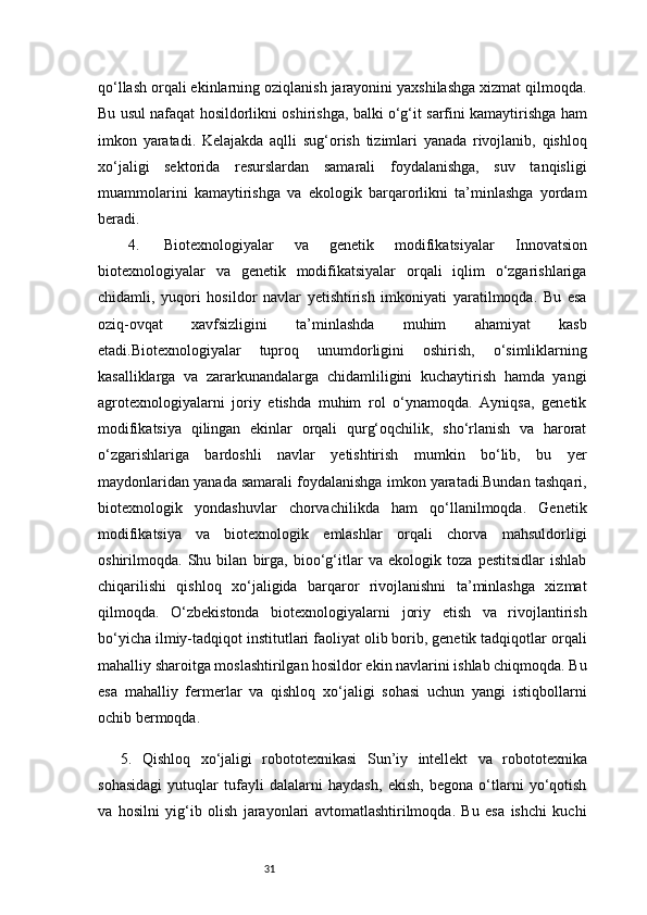 31qo‘llash orqali ekinlarning oziqlanish jarayonini yaxshilashga xizmat qilmoqda.
Bu usul nafaqat hosildorlikni oshirishga, balki o‘g‘it sarfini kamaytirishga ham
imkon   yaratadi.   Kelajakda   aqlli   sug‘orish   tizimlari   yanada   rivojlanib,   qishloq
xo‘jaligi   sektorida   resurslardan   samarali   foydalanishga,   suv   tanqisligi
muammolarini   kamaytirishga   va   ekologik   barqarorlikni   ta’minlashga   yordam
beradi.
4.    Biotexnologiyalar   va   genetik   modifikatsiyalar   Innovatsion
biotexnologiyalar   va   genetik   modifikatsiyalar   orqali   iqlim   o‘zgarishlariga
chidamli,   yuqori   hosildor   navlar   yetishtirish   imkoniyati   yaratilmoqda.   Bu   esa
oziq-ovqat   xavfsizligini   ta’minlashda   muhim   ahamiyat   kasb
etadi.Biotexnologiyalar   tuproq   unumdorligini   oshirish,   o‘simliklarning
kasalliklarga   va   zararkunandalarga   chidamliligini   kuchaytirish   hamda   yangi
agrotexnologiyalarni   joriy   etishda   muhim   rol   o‘ynamoqda.   Ayniqsa,   genetik
modifikatsiya   qilingan   ekinlar   orqali   qurg‘oqchilik,   sho‘rlanish   va   harorat
o‘zgarishlariga   bardoshli   navlar   yetishtirish   mumkin   bo‘lib,   bu   yer
maydonlaridan yanada samarali foydalanishga imkon yaratadi.Bundan tashqari,
biotexnologik   yondashuvlar   chorvachilikda   ham   qo‘llanilmoqda.   Genetik
modifikatsiya   va   biotexnologik   emlashlar   orqali   chorva   mahsuldorligi
oshirilmoqda.   Shu   bilan   birga,   bioo‘g‘itlar   va   ekologik   toza   pestitsidlar   ishlab
chiqarilishi   qishloq   xo‘jaligida   barqaror   rivojlanishni   ta’minlashga   xizmat
qilmoqda.   O‘zbekistonda   biotexnologiyalarni   joriy   etish   va   rivojlantirish
bo‘yicha ilmiy-tadqiqot institutlari faoliyat olib borib, genetik tadqiqotlar orqali
mahalliy sharoitga moslashtirilgan hosildor ekin navlarini ishlab chiqmoqda. Bu
esa   mahalliy   fermerlar   va   qishloq   xo‘jaligi   sohasi   uchun   yangi   istiqbollarni
ochib bermoqda.
5.   Qishloq   xo‘jaligi   robototexnikasi   Sun’iy   intellekt   va   robototexnika
sohasidagi   yutuqlar   tufayli   dalalarni   haydash,   ekish,   begona   o‘tlarni   yo‘qotish
va   hosilni   yig‘ib   olish   jarayonlari   avtomatlashtirilmoqda.   Bu   esa   ishchi   kuchi 