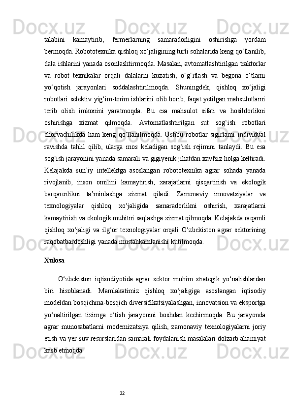 32talabini   kamaytirib,   fermerlarning   samaradorligini   oshirishga   yordam
bermoqda.   Robototexnika qishloq xo‘jaligining turli sohalarida keng qo‘llanilib,
dala ishlarini yanada osonlashtirmoqda. Masalan, avtomatlashtirilgan traktorlar
va   robot   texnikalar   orqali   dalalarni   kuzatish,   o‘g‘itlash   va   begona   o‘tlarni
yo‘qotish   jarayonlari   soddalashtirilmoqda.   Shuningdek,   qishloq   xo‘jaligi
robotlari selektiv yig‘im-terim ishlarini olib borib, faqat yetilgan mahsulotlarni
terib   olish   imkonini   yaratmoqda.   Bu   esa   mahsulot   sifati   va   hosildorlikni
oshirishga   xizmat   qilmoqda.   Avtomatlashtirilgan   sut   sog‘ish   robotlari
chorvachilikda   ham   keng   qo‘llanilmoqda.   Ushbu   robotlar   sigirlarni   individual
ravishda   tahlil   qilib,   ularga   mos   keladigan   sog‘ish   rejimini   tanlaydi.   Bu   esa
sog‘ish jarayonini yanada samarali va gigiyenik jihatdan xavfsiz holga keltiradi.
Kelajakda   sun’iy   intellektga   asoslangan   robototexnika   agrar   sohada   yanada
rivojlanib,   inson   omilini   kamaytirish,   xarajatlarni   qisqartirish   va   ekologik
barqarorlikni   ta’minlashga   xizmat   qiladi.   Zamonaviy   innovatsiyalar   va
texnologiyalar   qishloq   xo‘jaligida   samaradorlikni   oshirish,   xarajatlarni
kamaytirish va ekologik muhitni saqlashga xizmat qilmoqda. Kelajakda raqamli
qishloq   xo‘jaligi   va   ilg‘or   texnologiyalar   orqali   O‘zbekiston   agrar   sektorining
raqobatbardoshligi yanada mustahkamlanishi kutilmoqda.
Xulosa
O‘zbekiston   iqtisodiyotida   agrar   sektor   muhim   strategik   yo‘nalishlardan
biri   hisoblanadi.   Mamlakatimiz   qishloq   xo‘jaligiga   asoslangan   iqtisodiy
modeldan bosqichma-bosqich diversifikatsiyalashgan, innovatsion va eksportga
yo‘naltirilgan   tizimga   o‘tish   jarayonini   boshdan   kechirmoqda.   Bu   jarayonda
agrar   munosabatlarni   modernizatsiya   qilish,   zamonaviy   texnologiyalarni   joriy
etish va yer-suv resurslaridan samarali foydalanish masalalari dolzarb ahamiyat
kasb etmoqda. 
